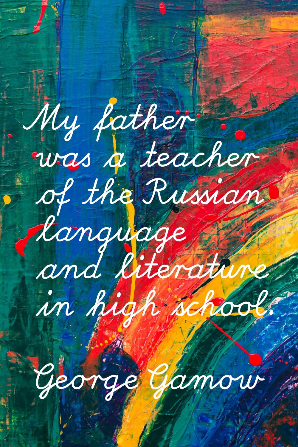 My father was a teacher of the Russian language and literature in high school.