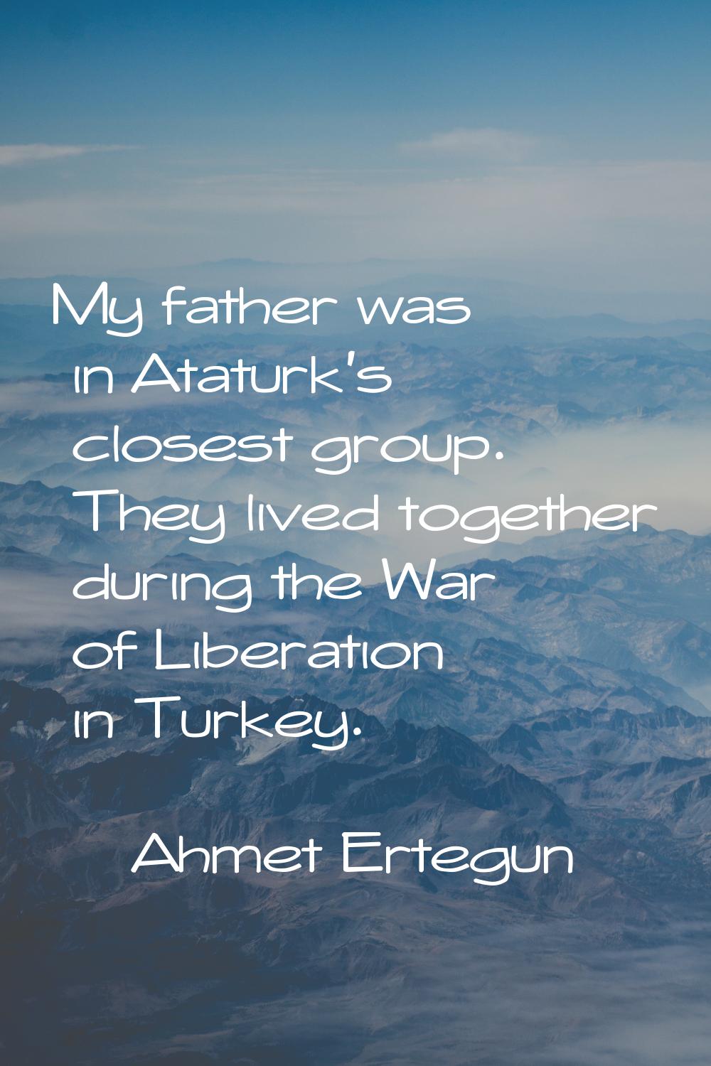 My father was in Ataturk's closest group. They lived together during the War of Liberation in Turke