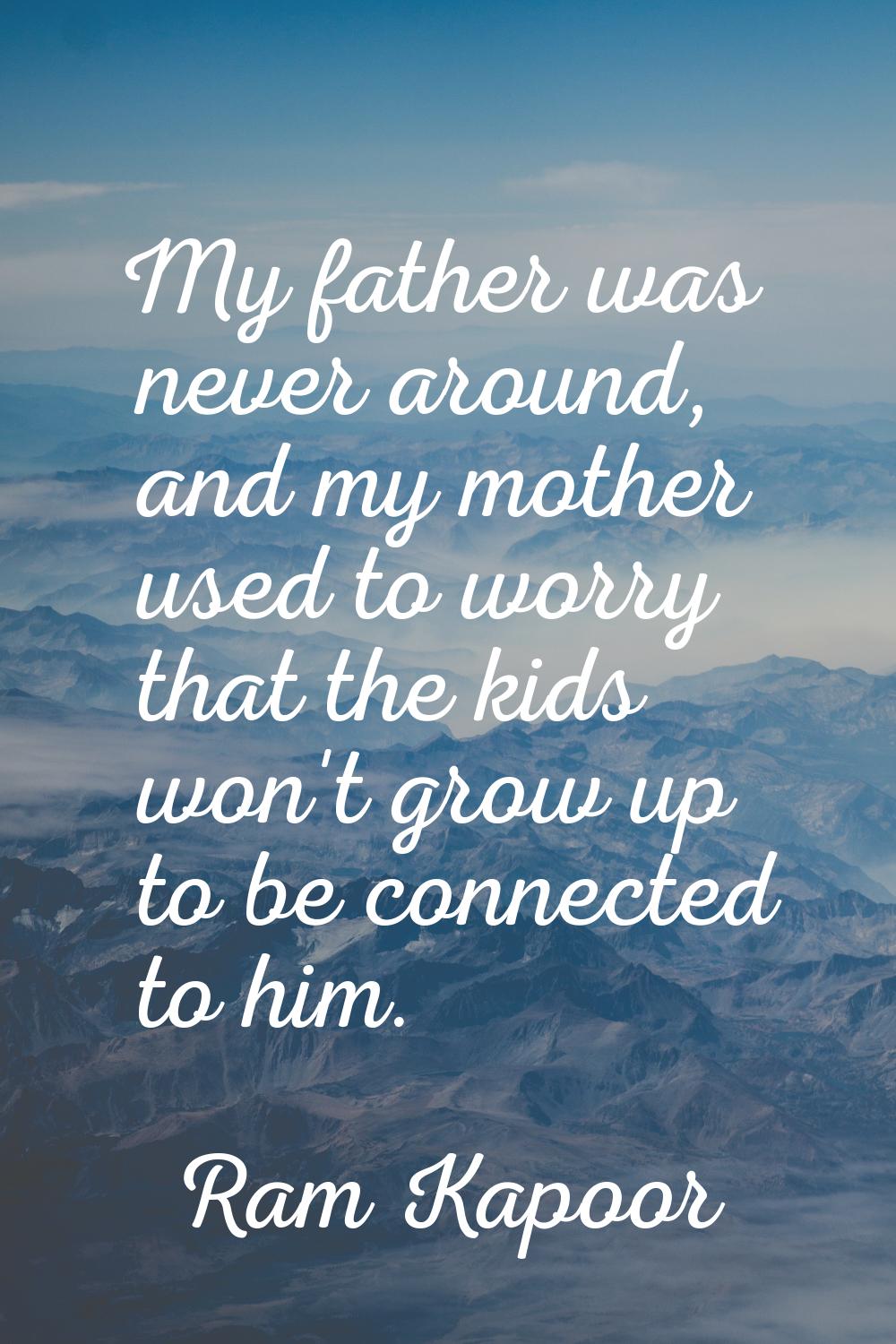 My father was never around, and my mother used to worry that the kids won't grow up to be connected