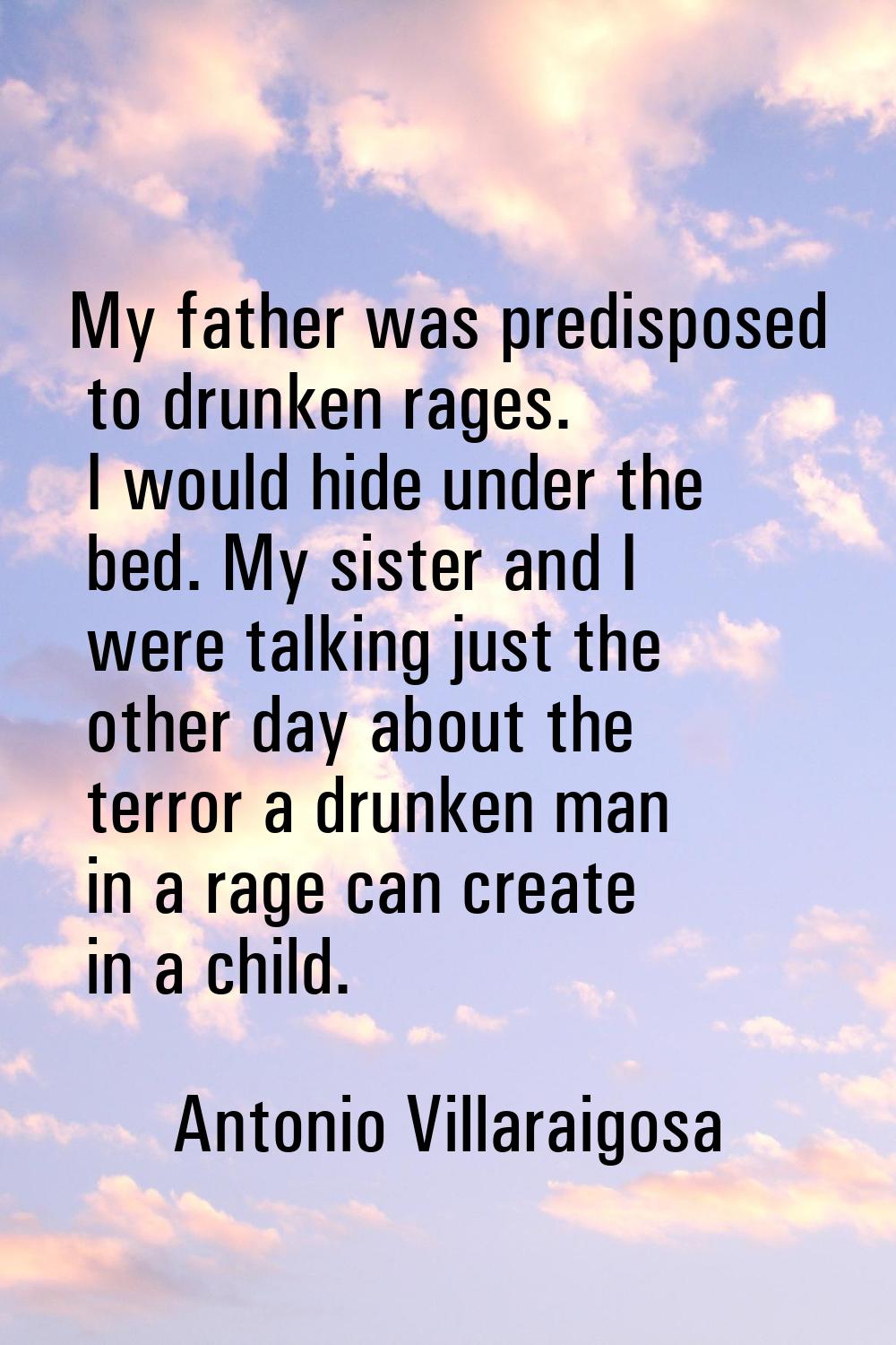 My father was predisposed to drunken rages. I would hide under the bed. My sister and I were talkin