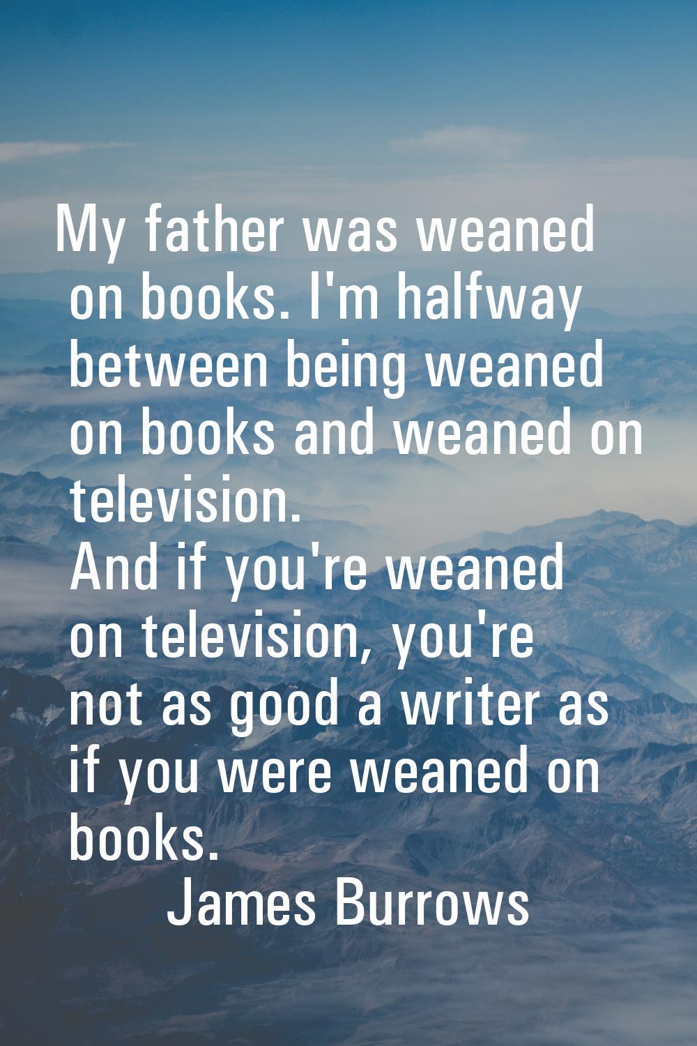 My father was weaned on books. I'm halfway between being weaned on books and weaned on television. 