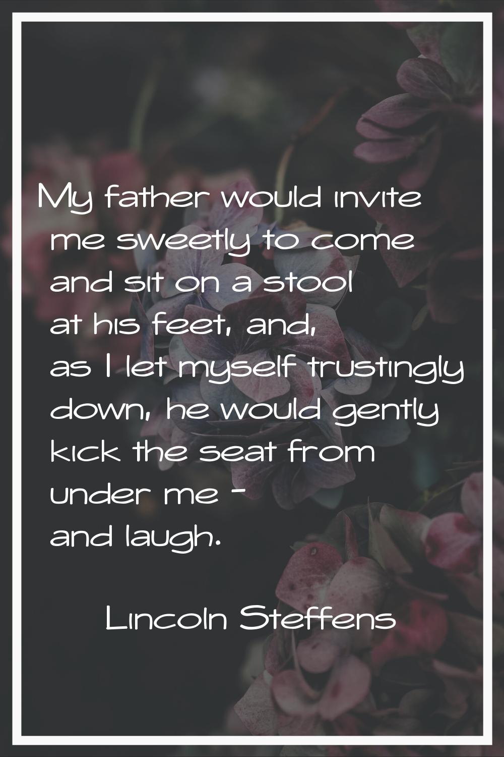 My father would invite me sweetly to come and sit on a stool at his feet, and, as I let myself trus