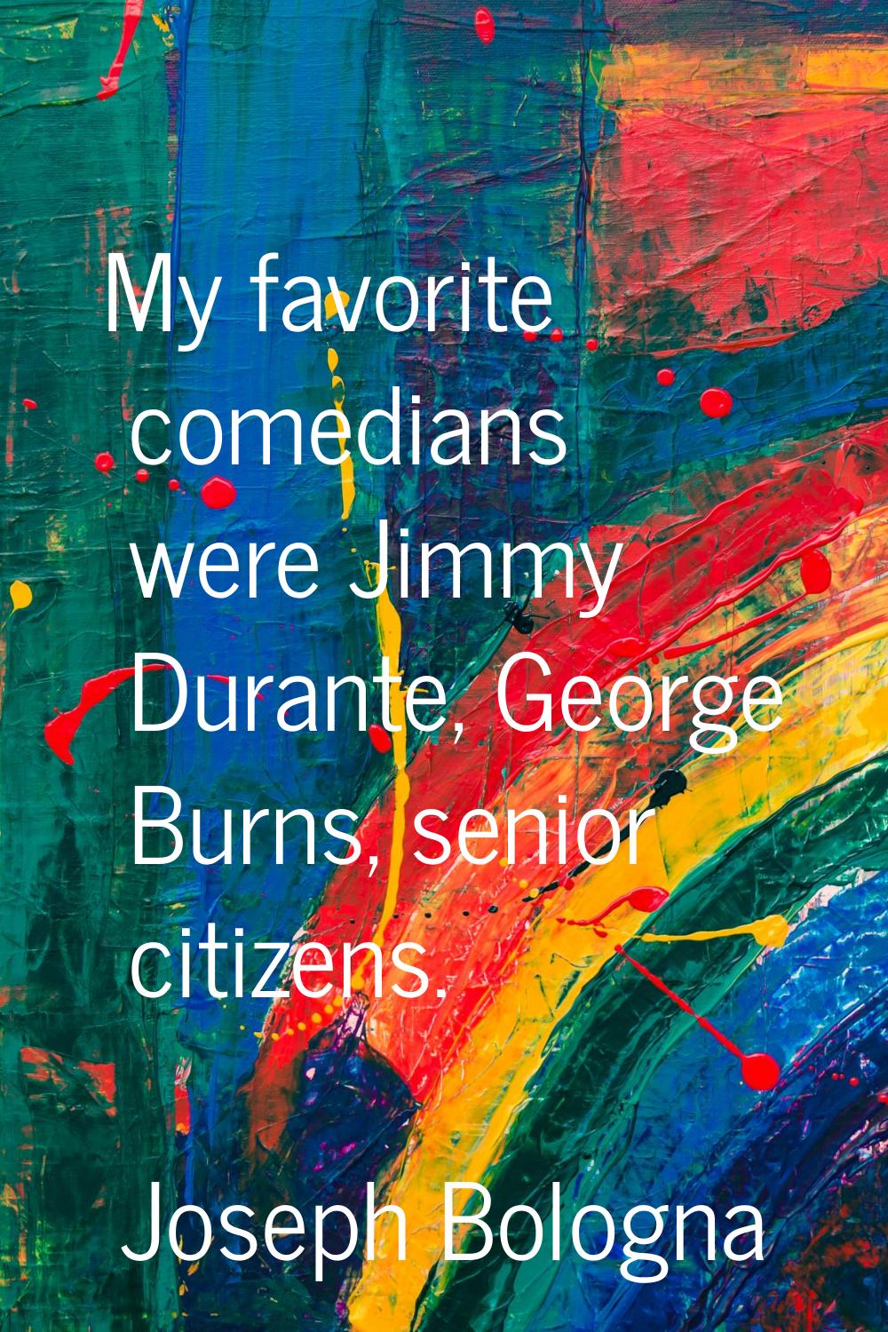 My favorite comedians were Jimmy Durante, George Burns, senior citizens.