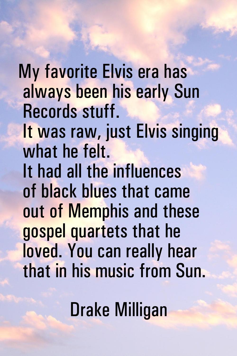 My favorite Elvis era has always been his early Sun Records stuff. It was raw, just Elvis singing w