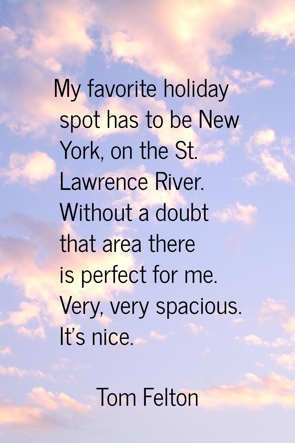 My favorite holiday spot has to be New York, on the St. Lawrence River. Without a doubt that area t