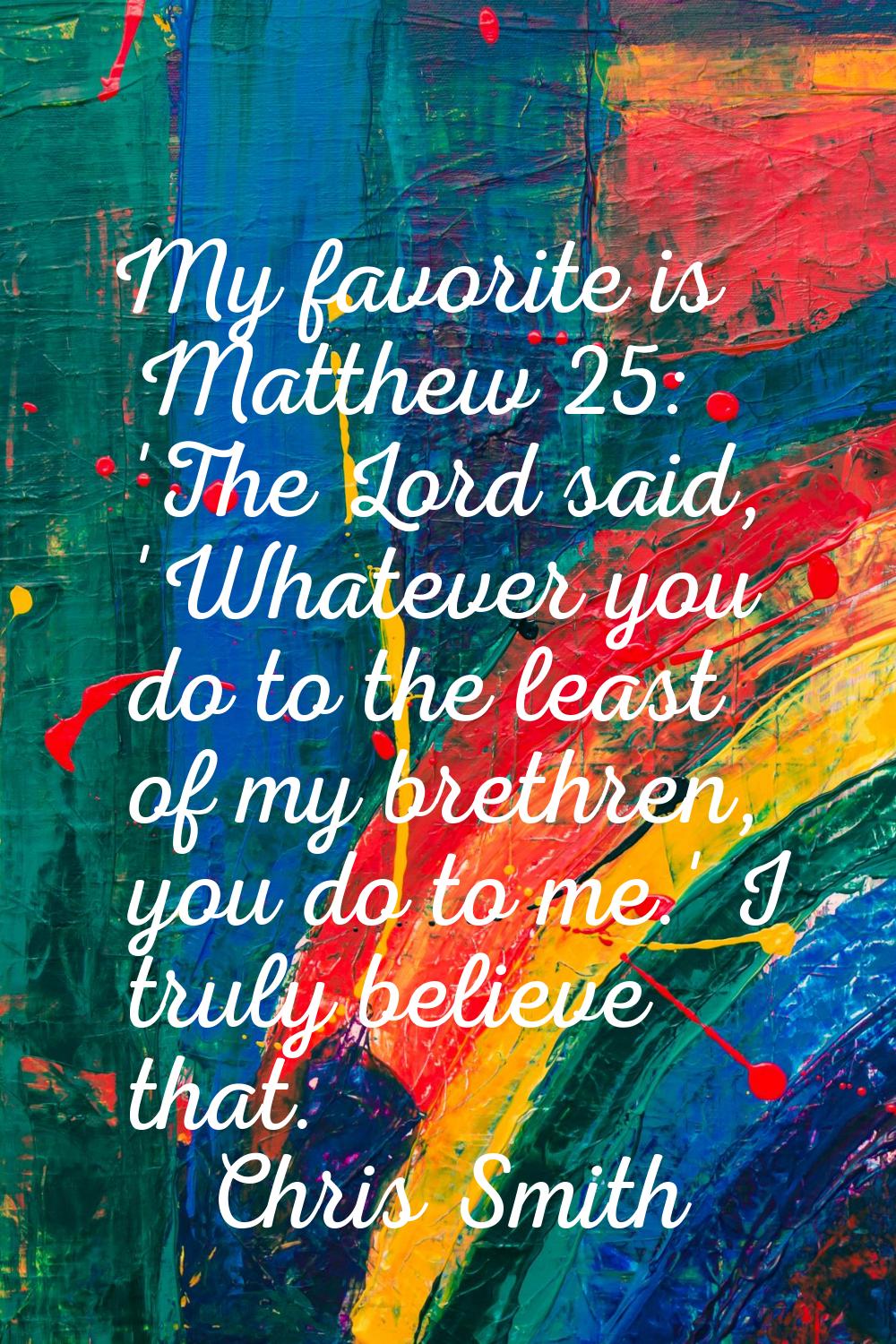 My favorite is Matthew 25: 'The Lord said, 'Whatever you do to the least of my brethren, you do to 