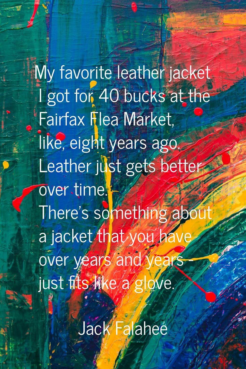 My favorite leather jacket I got for 40 bucks at the Fairfax Flea Market, like, eight years ago. Le