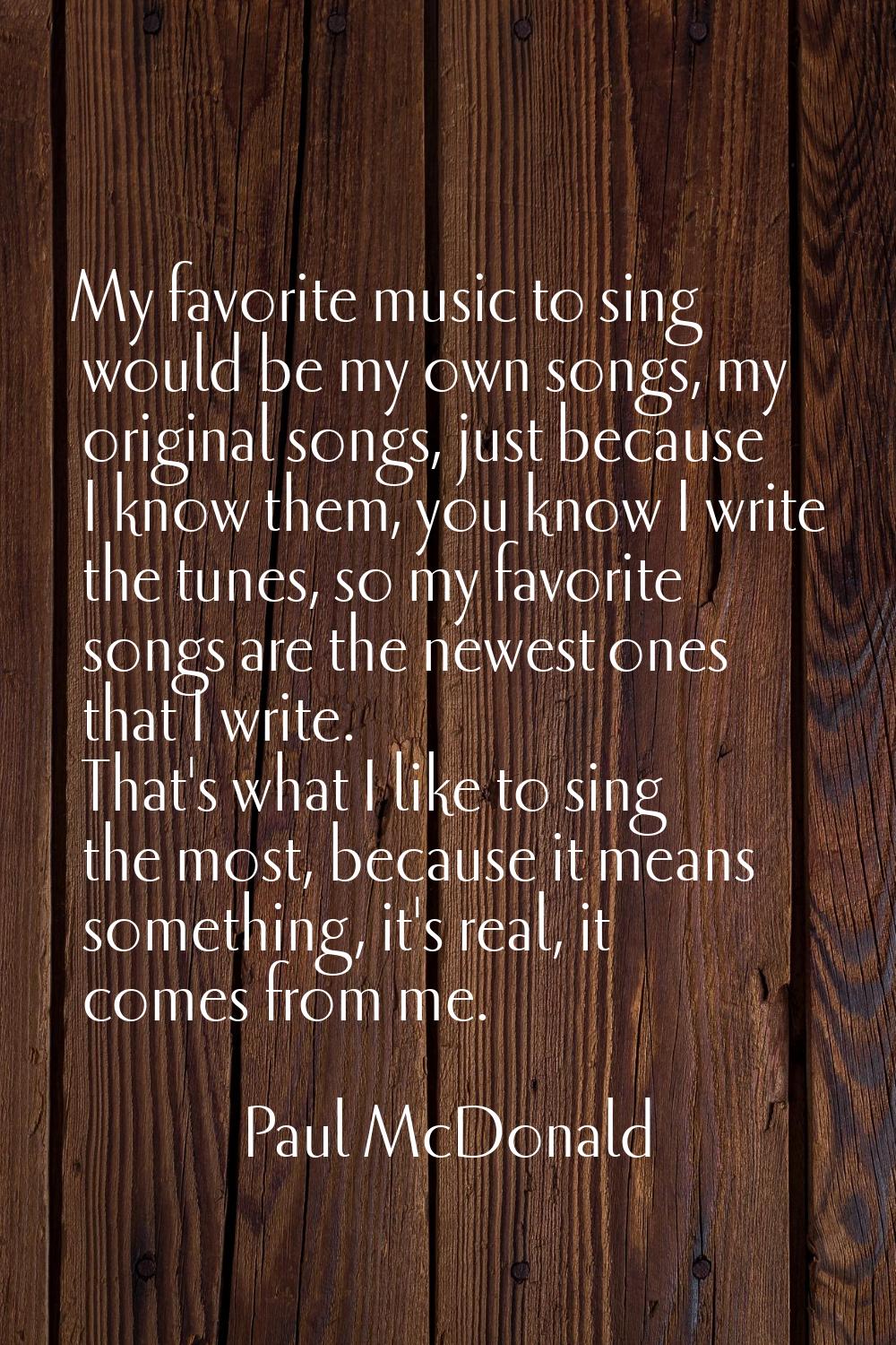 My favorite music to sing would be my own songs, my original songs, just because I know them, you k