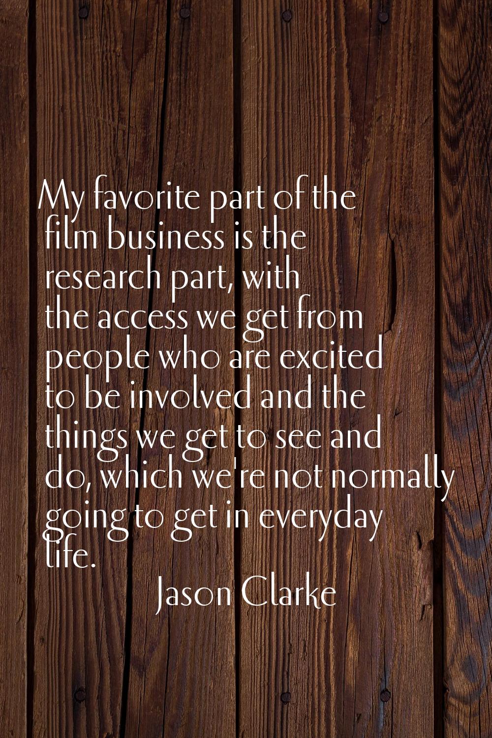 My favorite part of the film business is the research part, with the access we get from people who 