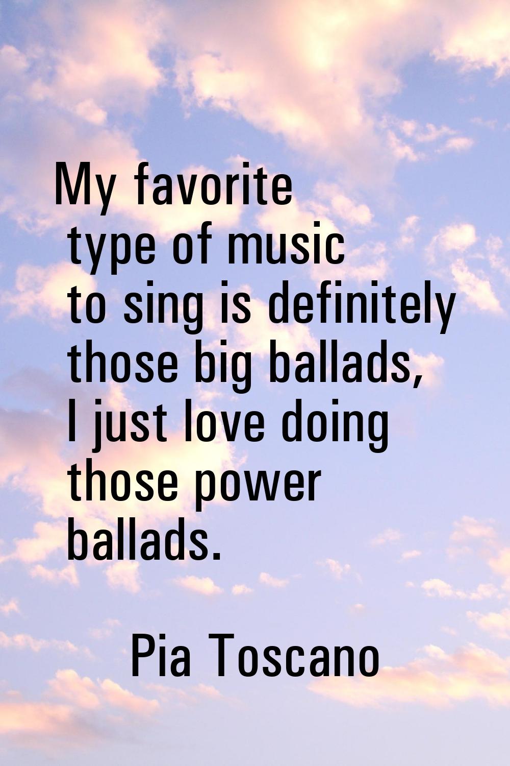 My favorite type of music to sing is definitely those big ballads, I just love doing those power ba