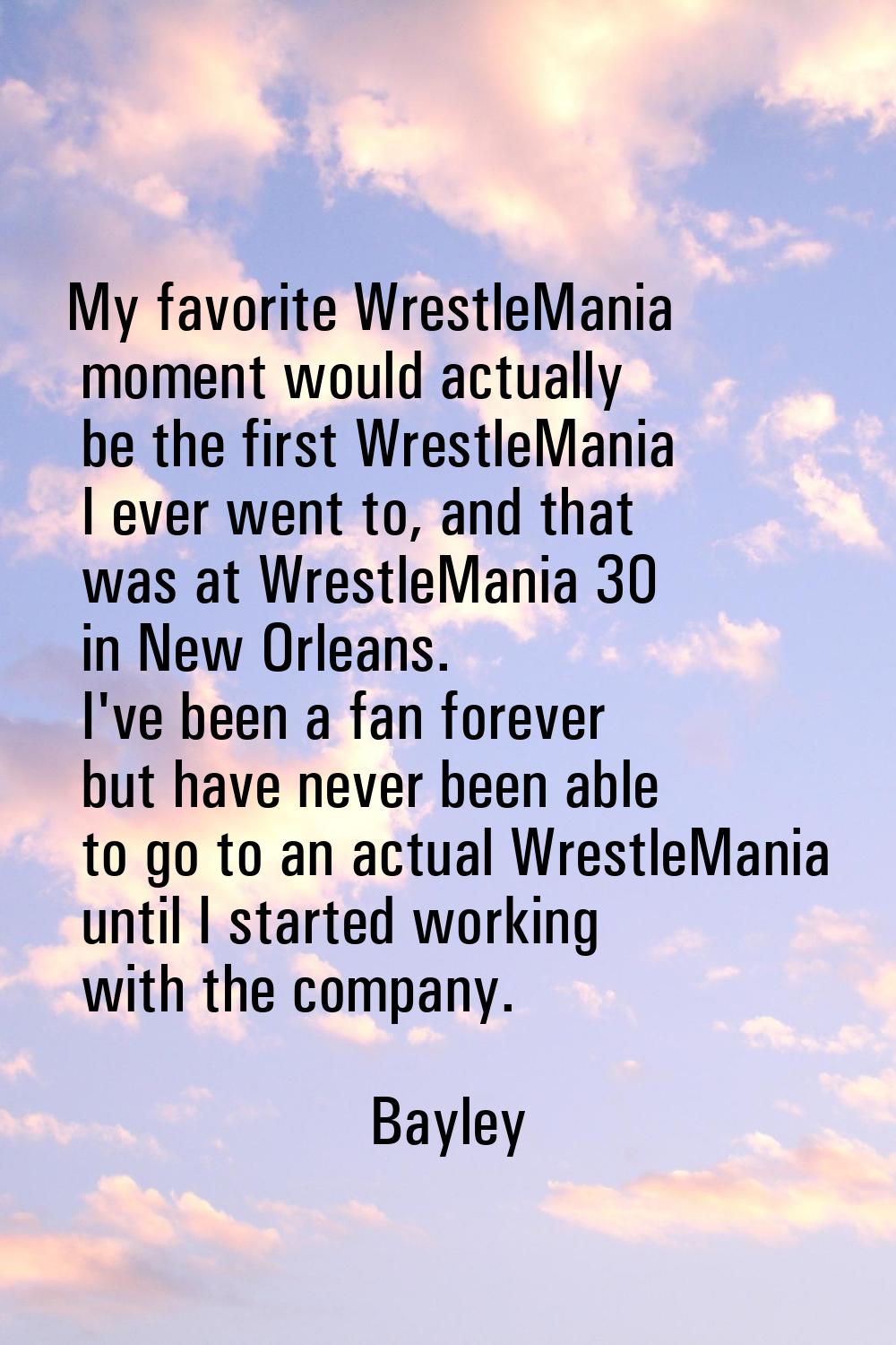 My favorite WrestleMania moment would actually be the first WrestleMania I ever went to, and that w