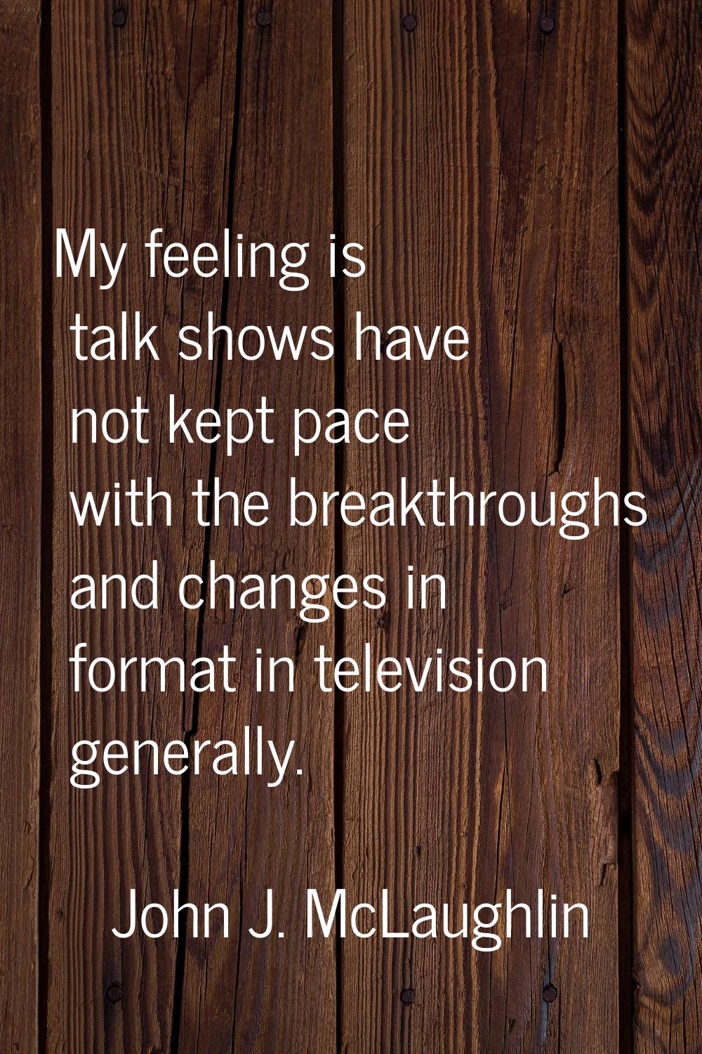 My feeling is talk shows have not kept pace with the breakthroughs and changes in format in televis