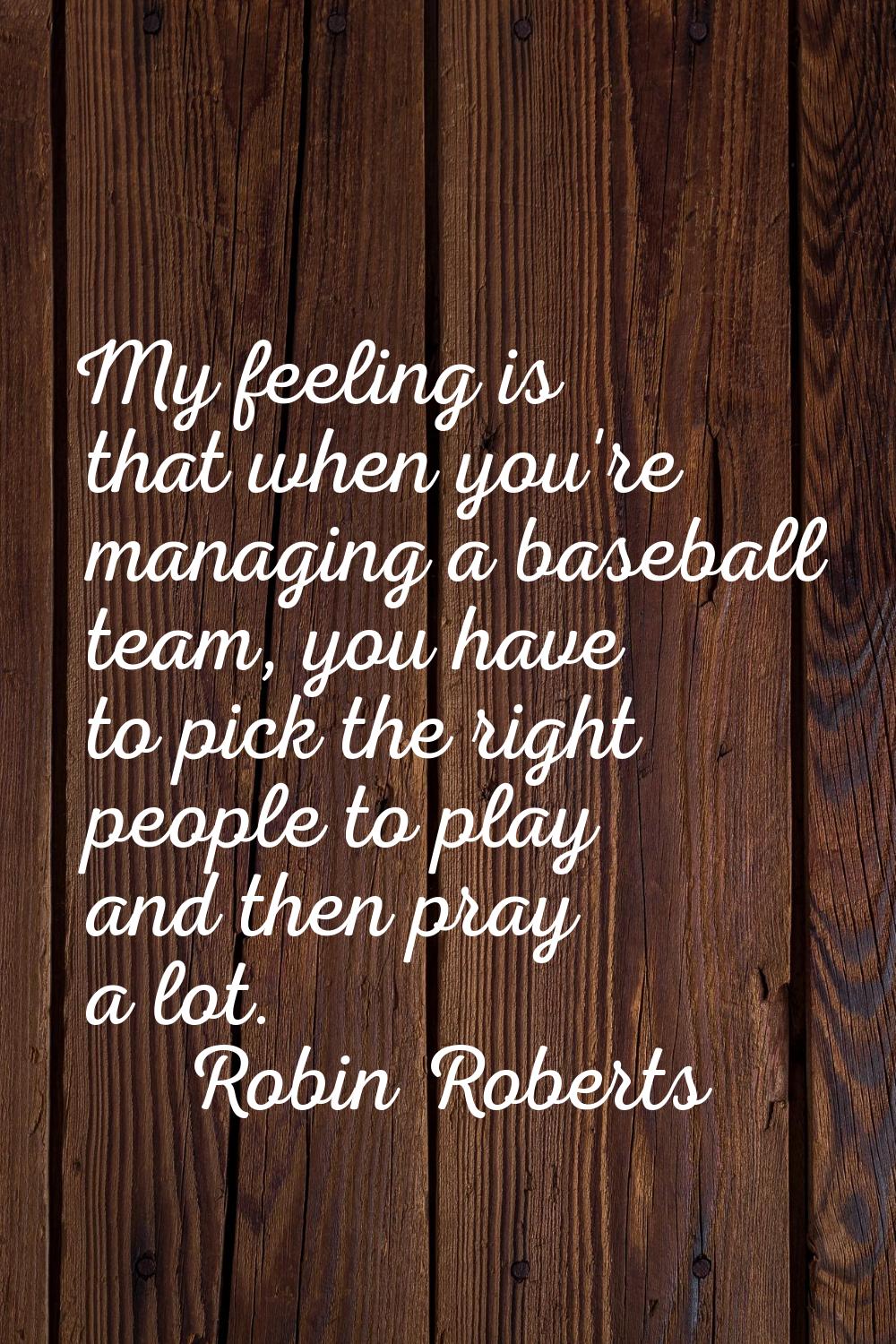 My feeling is that when you're managing a baseball team, you have to pick the right people to play 