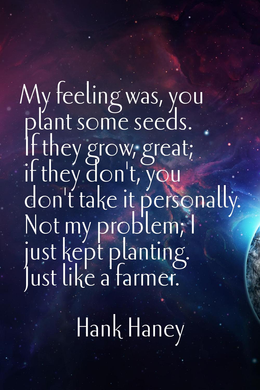 My feeling was, you plant some seeds. If they grow, great; if they don't, you don't take it persona