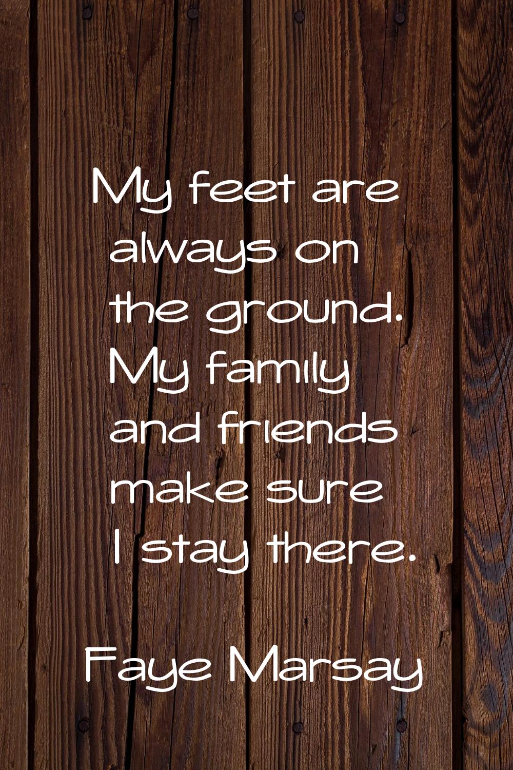 My feet are always on the ground. My family and friends make sure I stay there.