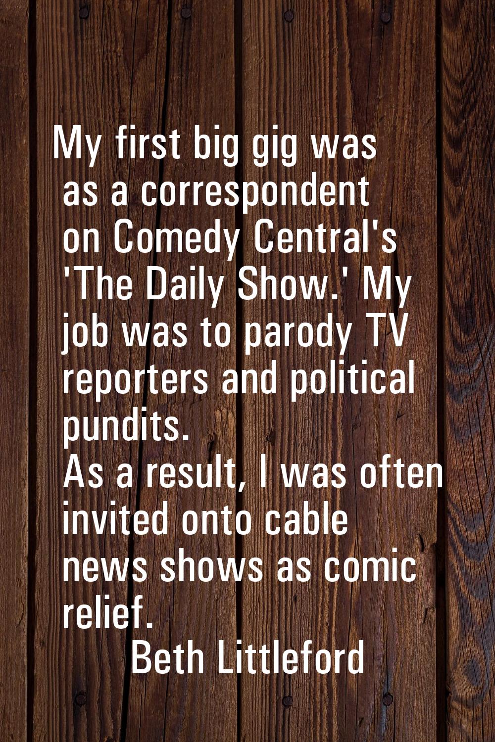 My first big gig was as a correspondent on Comedy Central's 'The Daily Show.' My job was to parody 