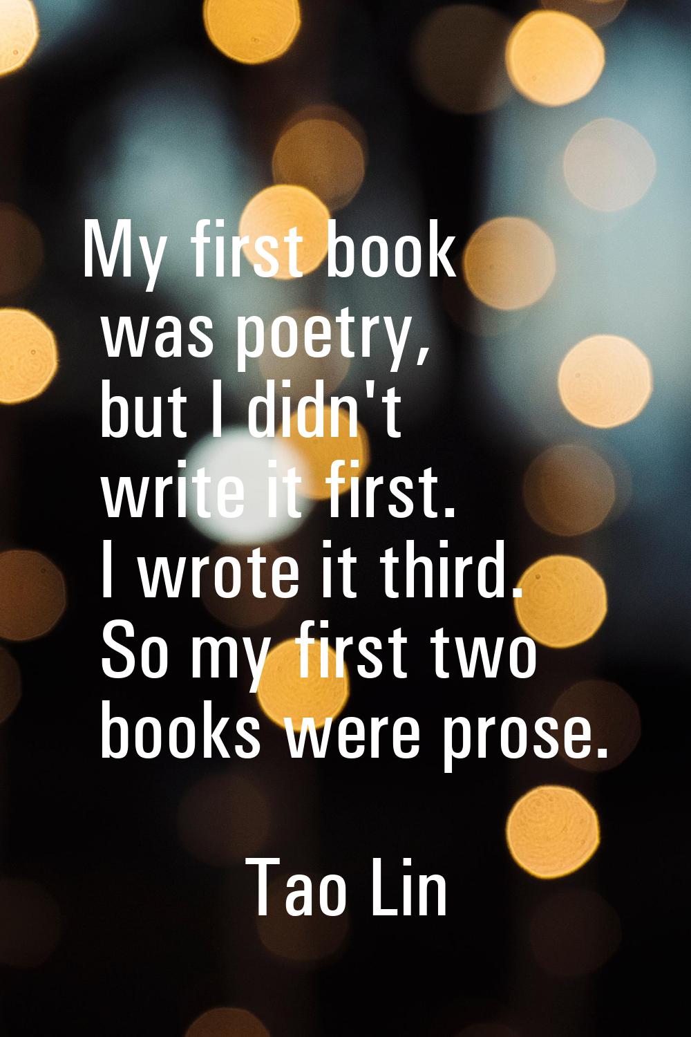 My first book was poetry, but I didn't write it first. I wrote it third. So my first two books were