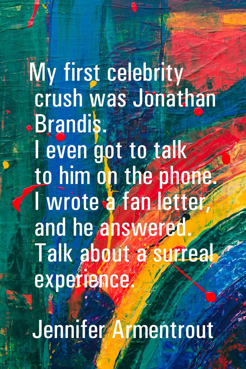 My first celebrity crush was Jonathan Brandis. I even got to talk to him on the phone. I wrote a fa