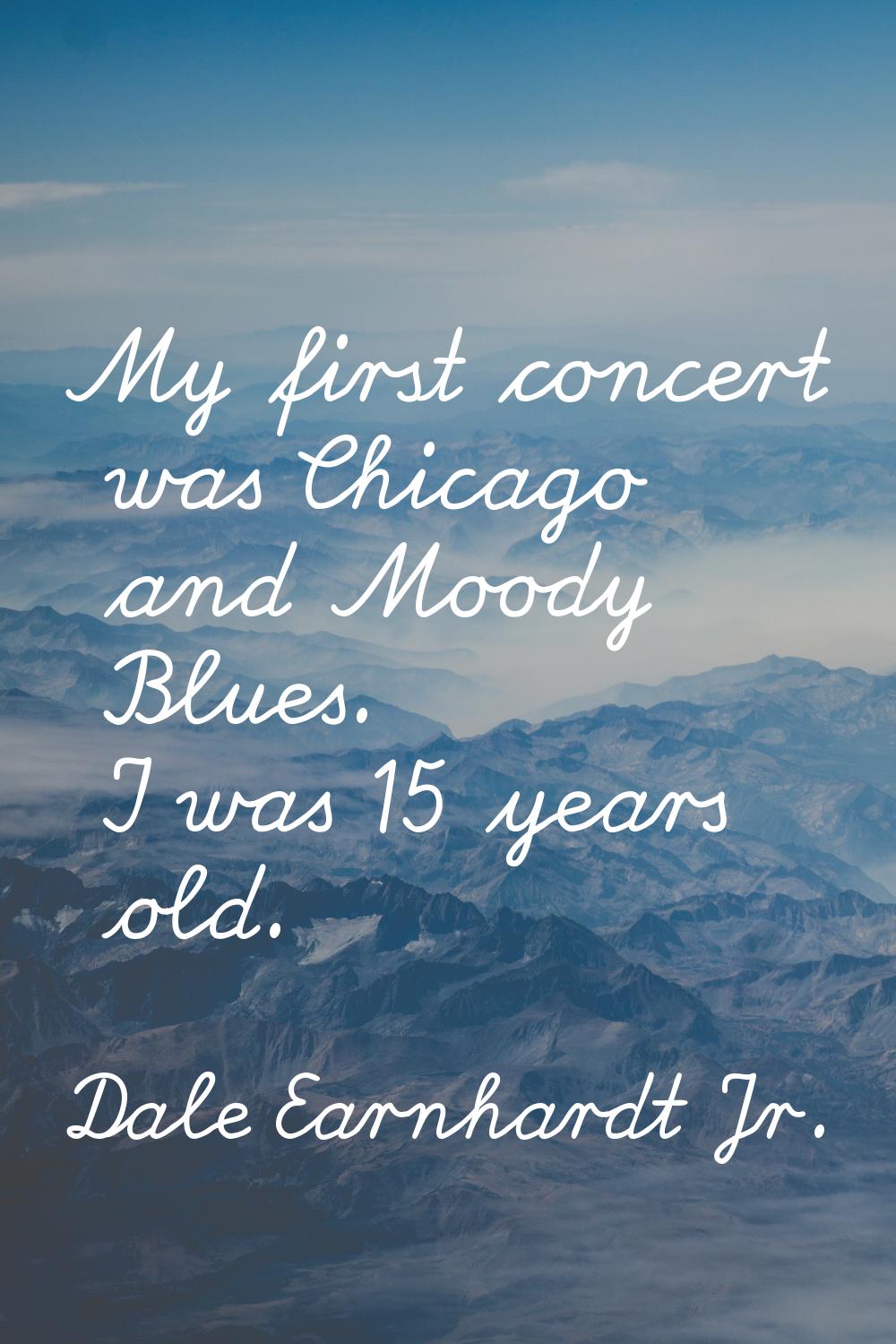 My first concert was Chicago and Moody Blues. I was 15 years old.