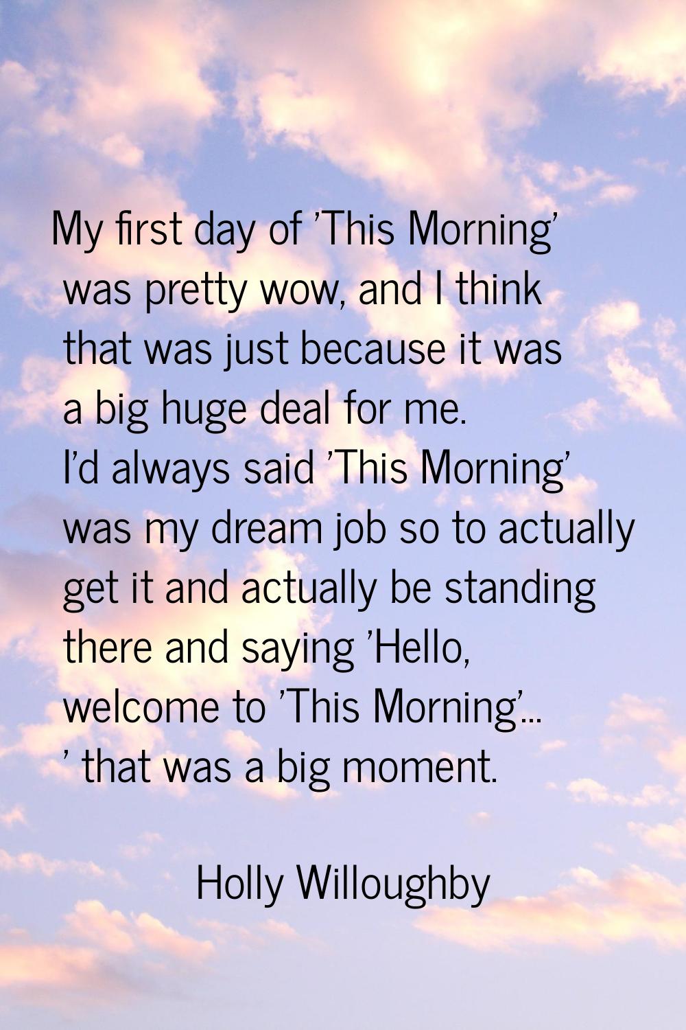 My first day of 'This Morning' was pretty wow, and I think that was just because it was a big huge 