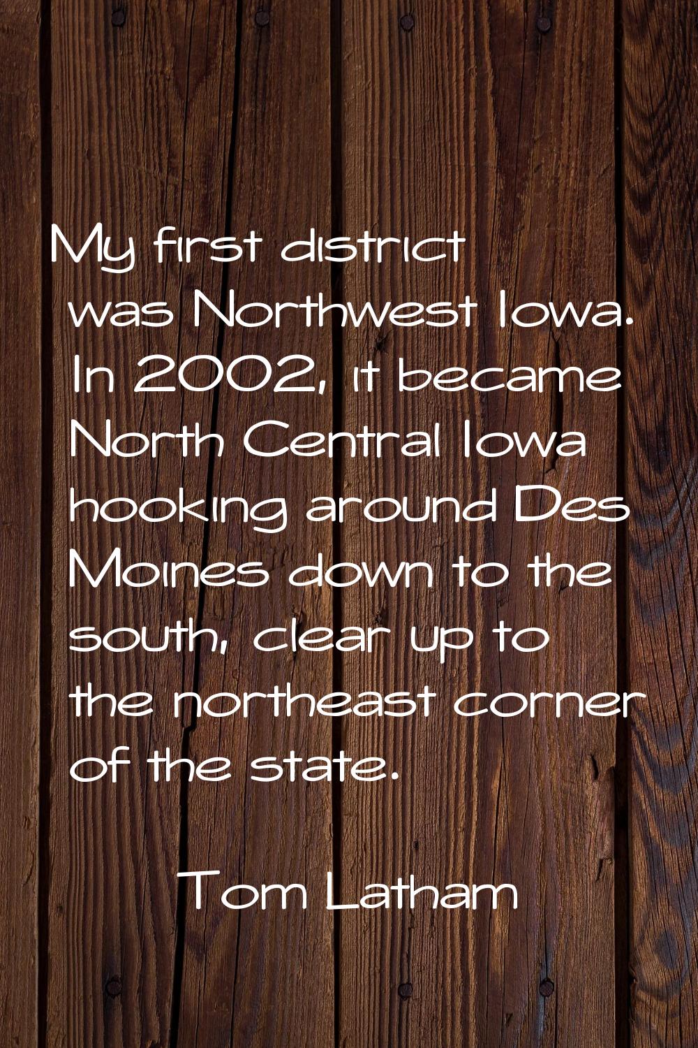 My first district was Northwest Iowa. In 2002, it became North Central Iowa hooking around Des Moin
