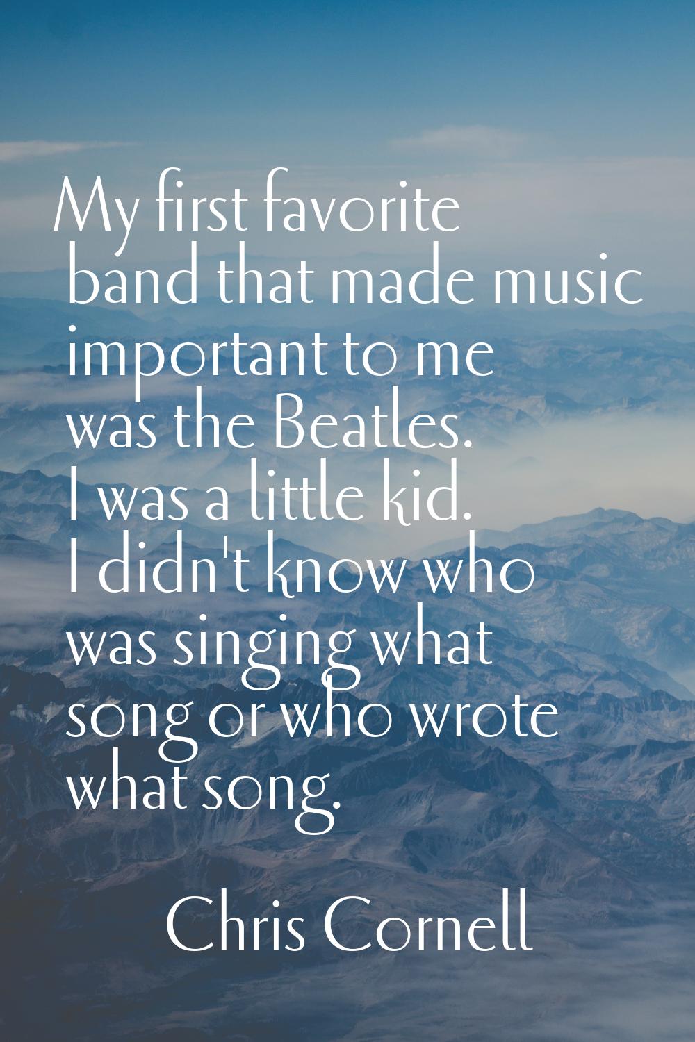 My first favorite band that made music important to me was the Beatles. I was a little kid. I didn'