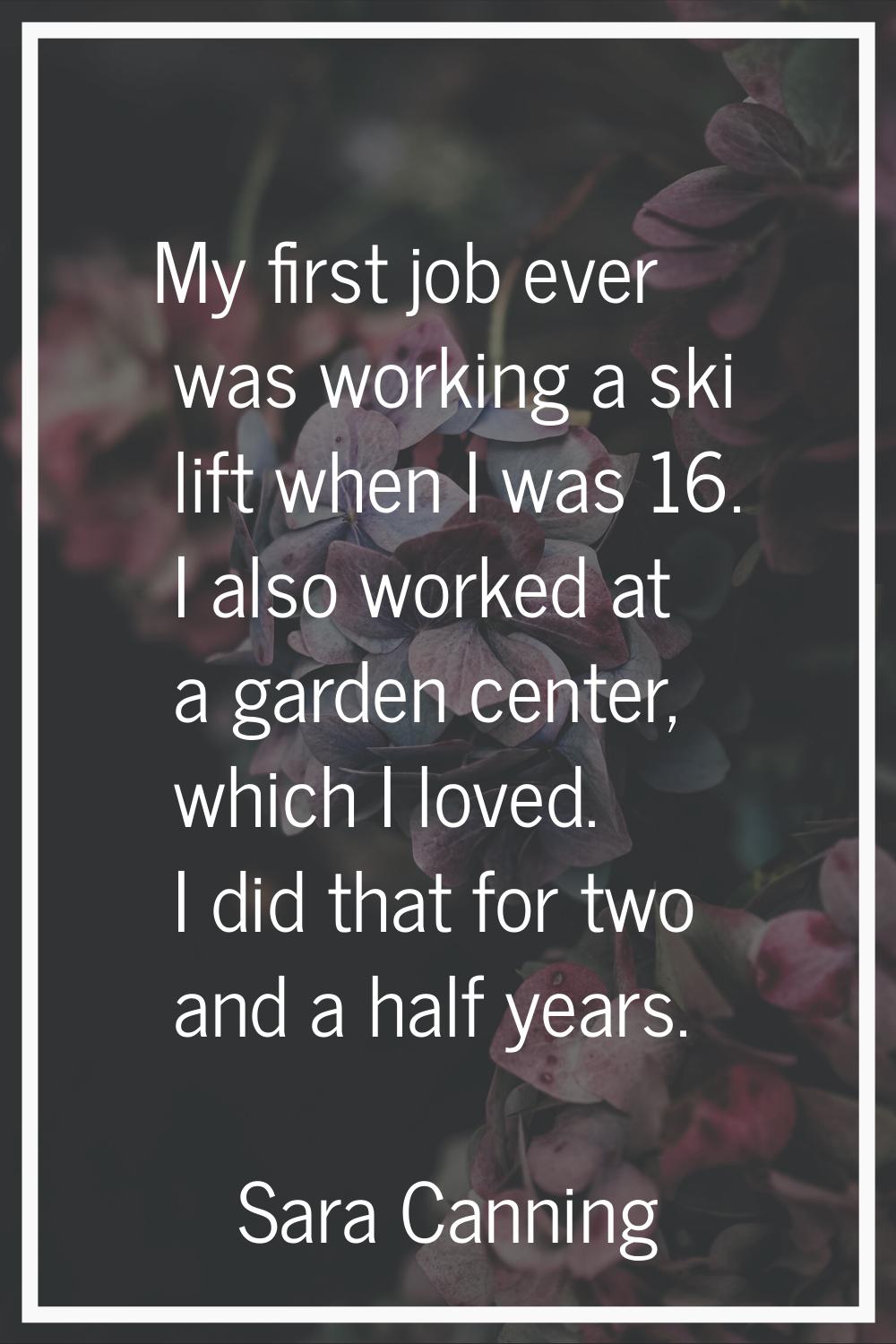 My first job ever was working a ski lift when I was 16. I also worked at a garden center, which I l