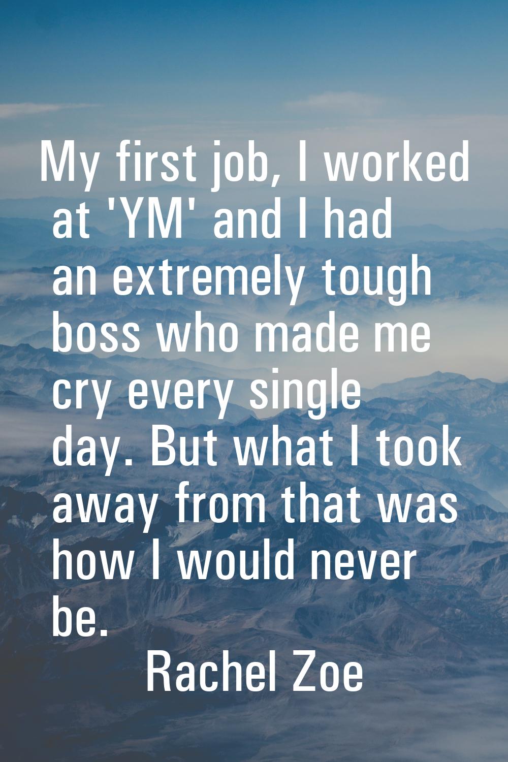 My first job, I worked at 'YM' and I had an extremely tough boss who made me cry every single day. 