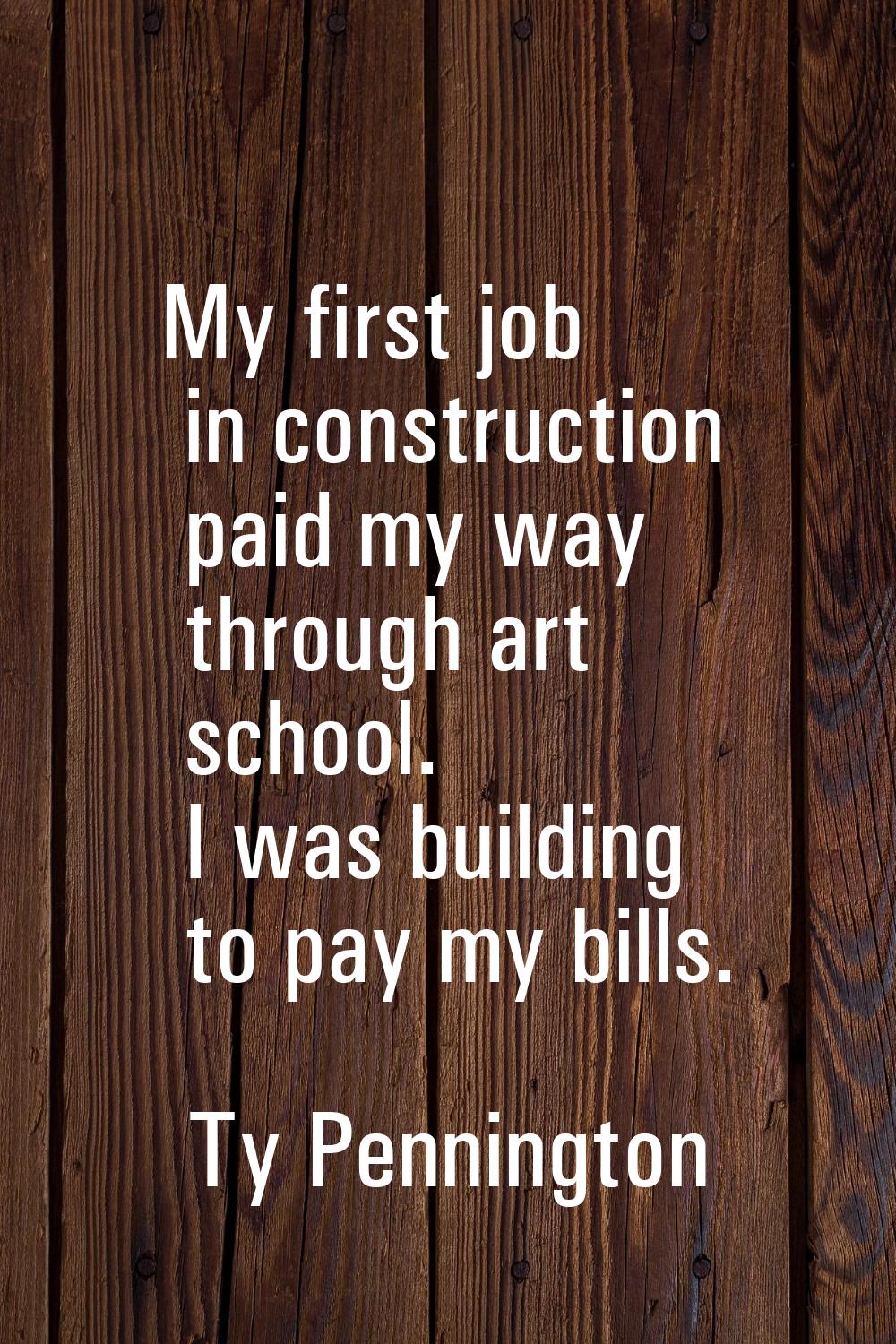 My first job in construction paid my way through art school. I was building to pay my bills.
