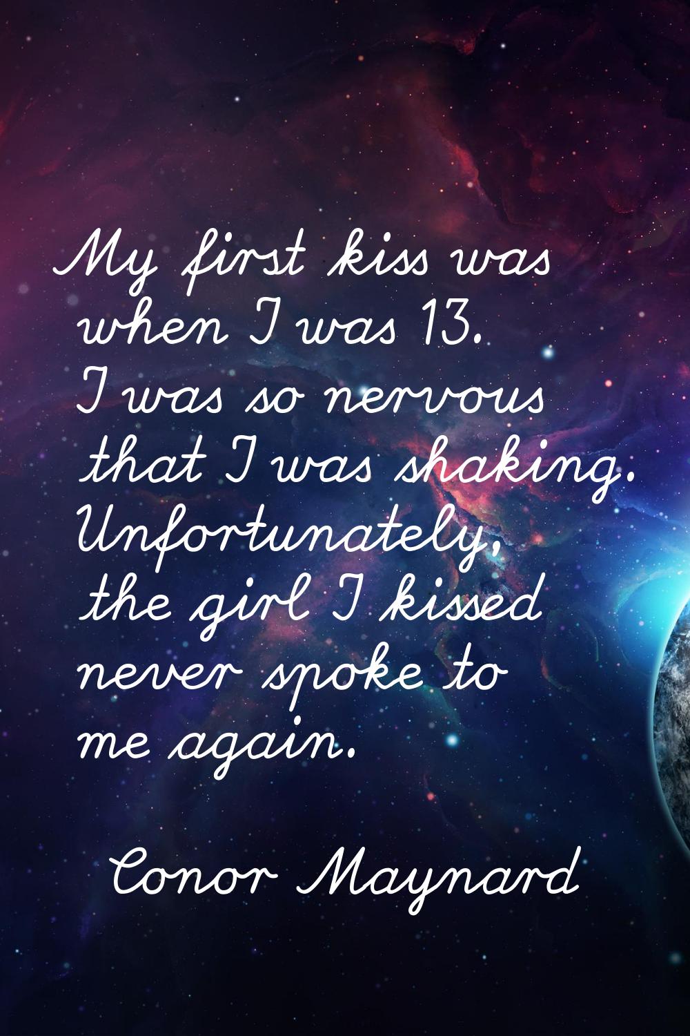 My first kiss was when I was 13. I was so nervous that I was shaking. Unfortunately, the girl I kis