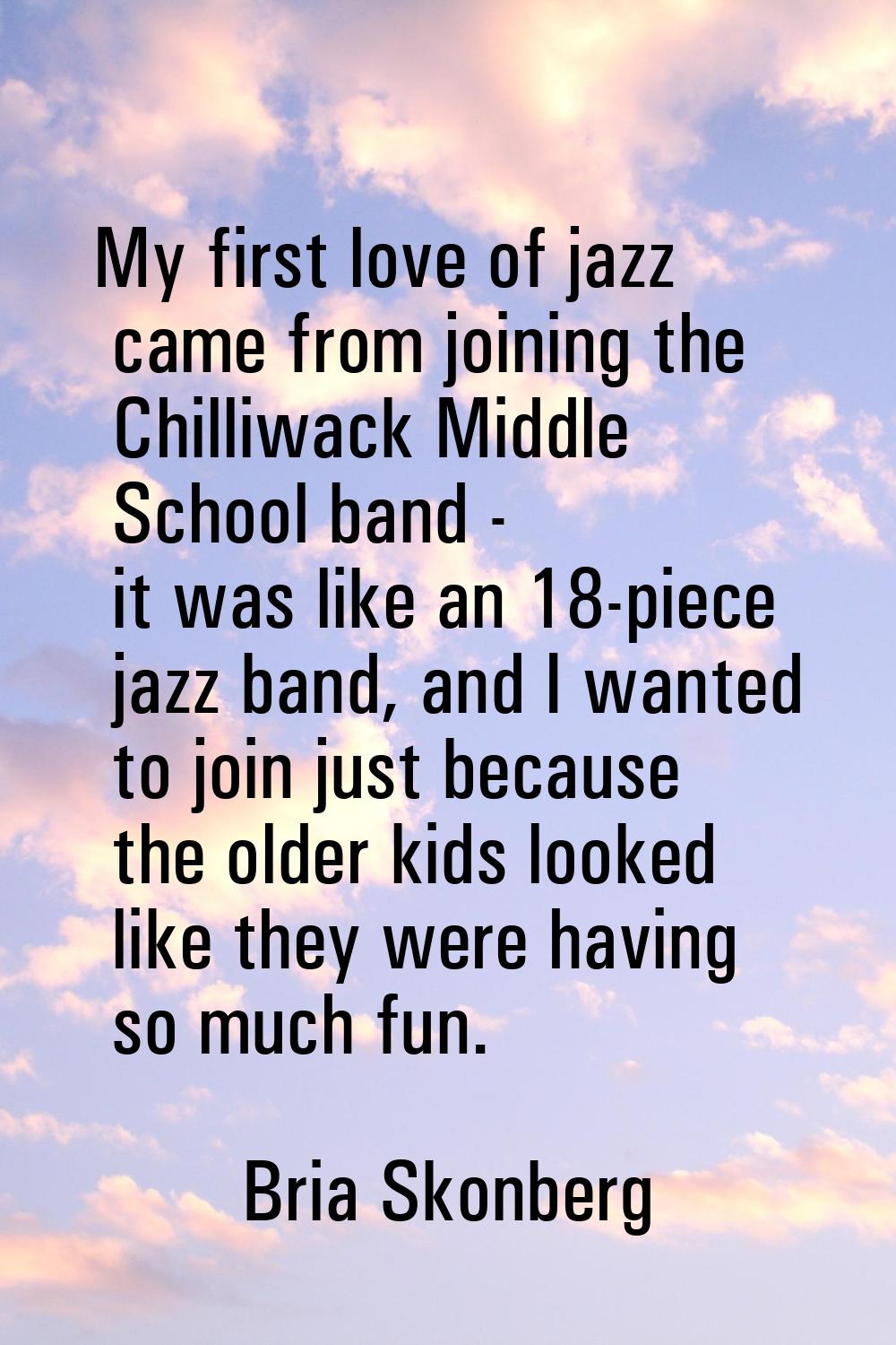 My first love of jazz came from joining the Chilliwack Middle School band - it was like an 18-piece