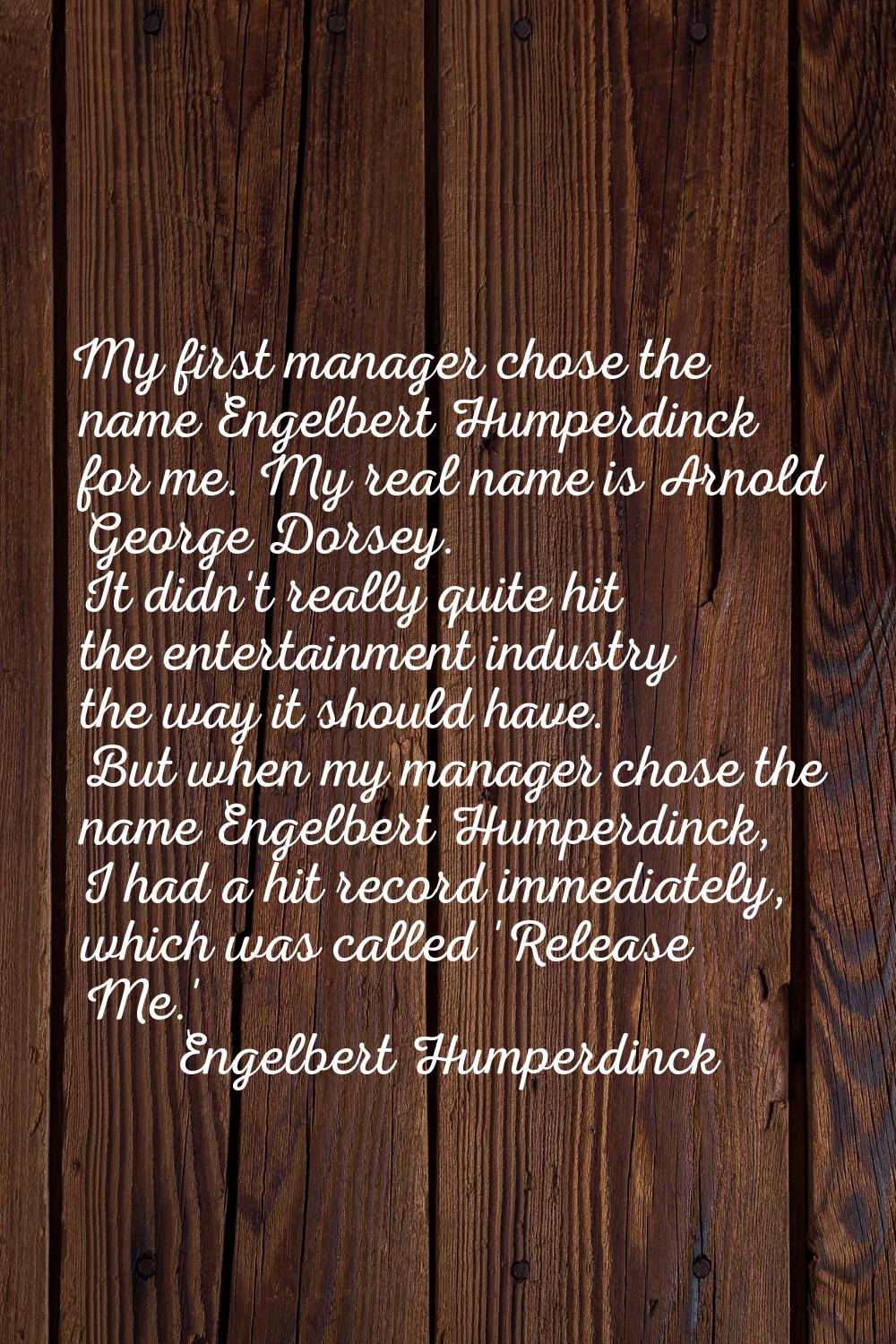 My first manager chose the name Engelbert Humperdinck for me. My real name is Arnold George Dorsey.