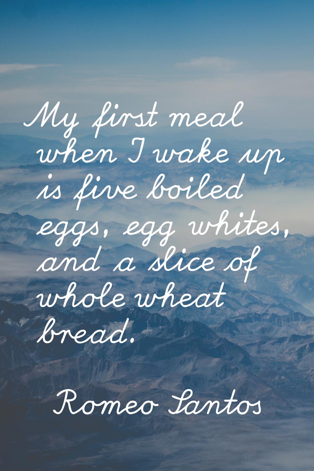 My first meal when I wake up is five boiled eggs, egg whites, and a slice of whole wheat bread.