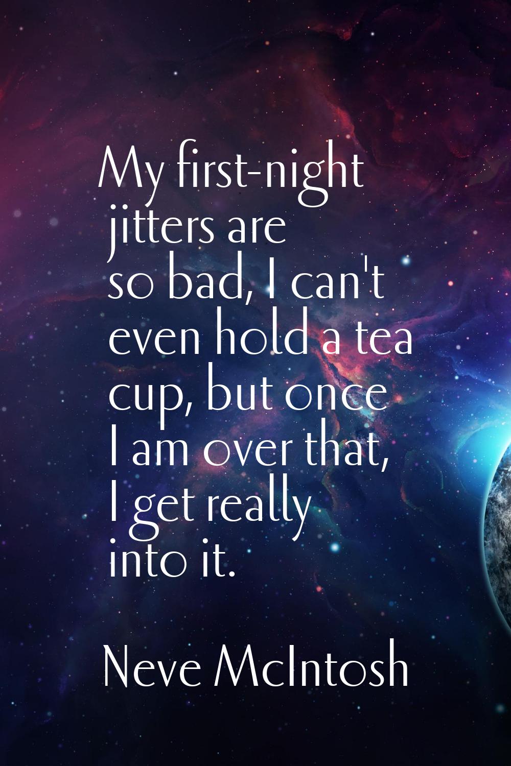 My first-night jitters are so bad, I can't even hold a tea cup, but once I am over that, I get real