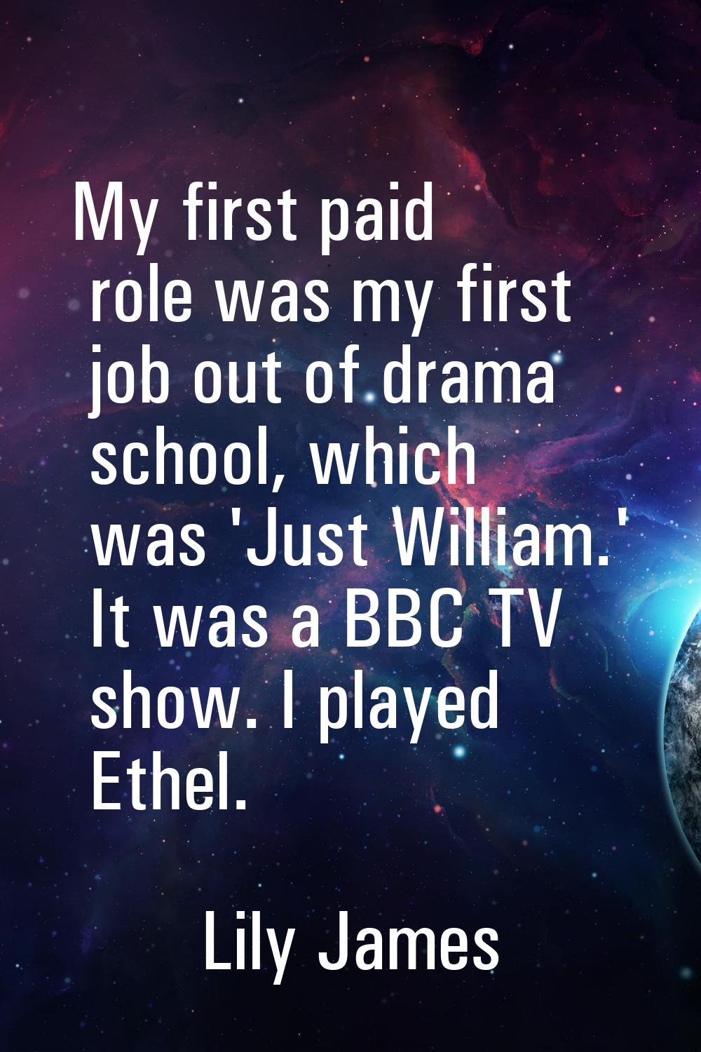 My first paid role was my first job out of drama school, which was 'Just William.' It was a BBC TV 
