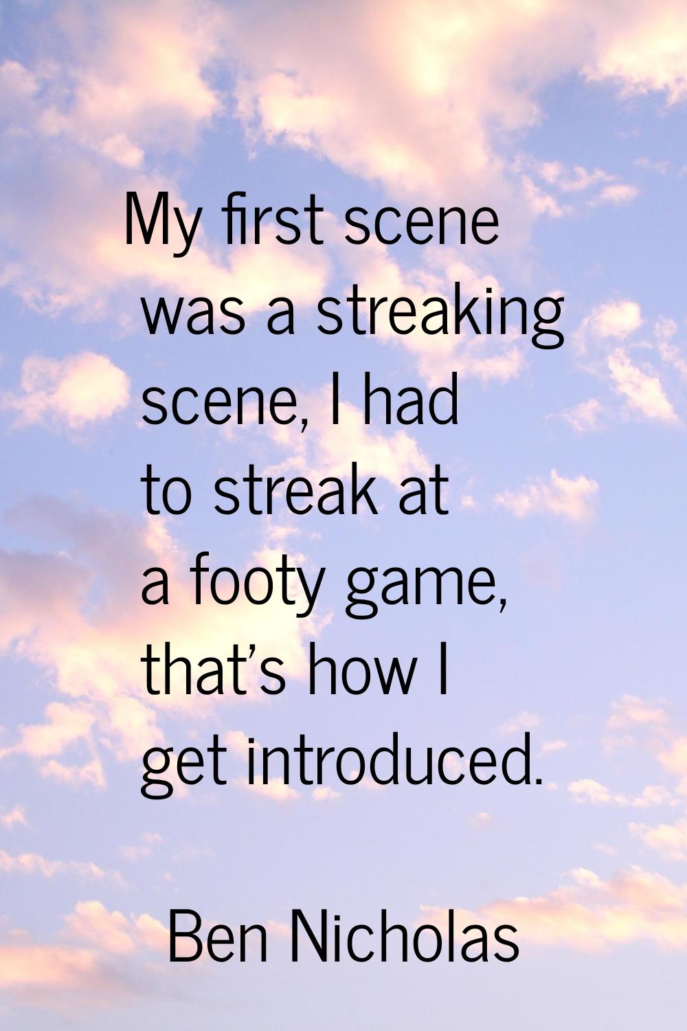 My first scene was a streaking scene, I had to streak at a footy game, that's how I get introduced.