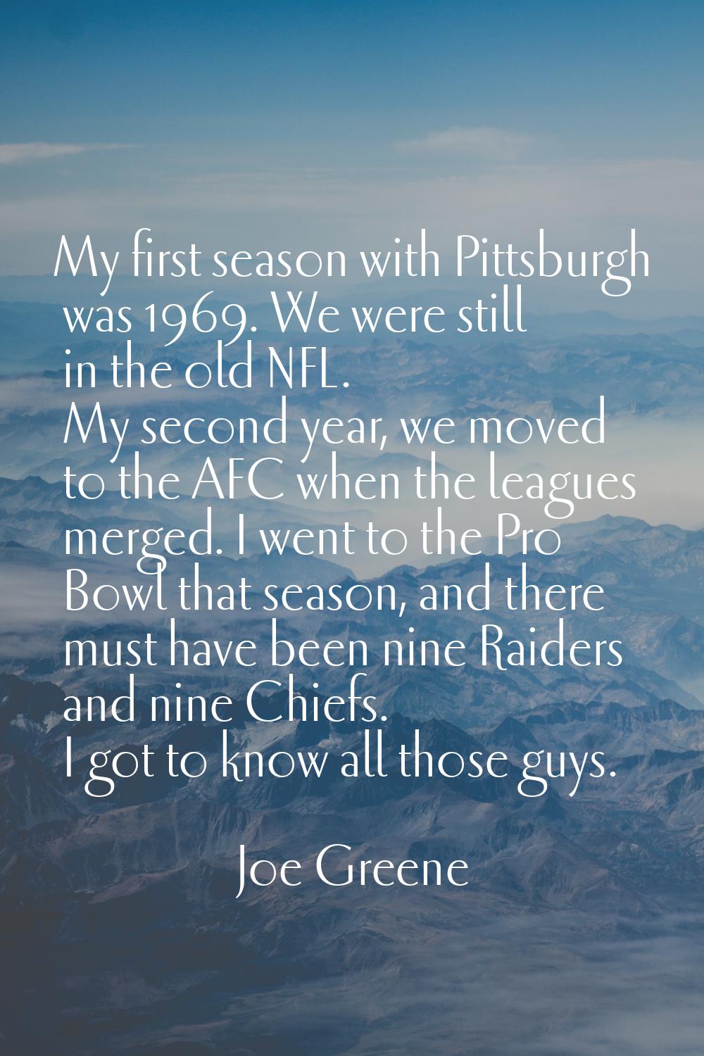My first season with Pittsburgh was 1969. We were still in the old NFL. My second year, we moved to