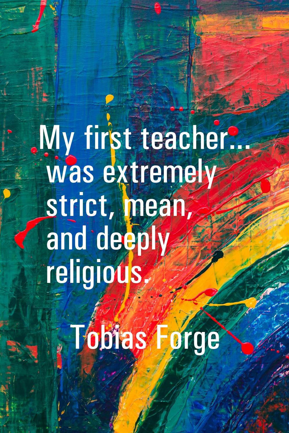My first teacher... was extremely strict, mean, and deeply religious.
