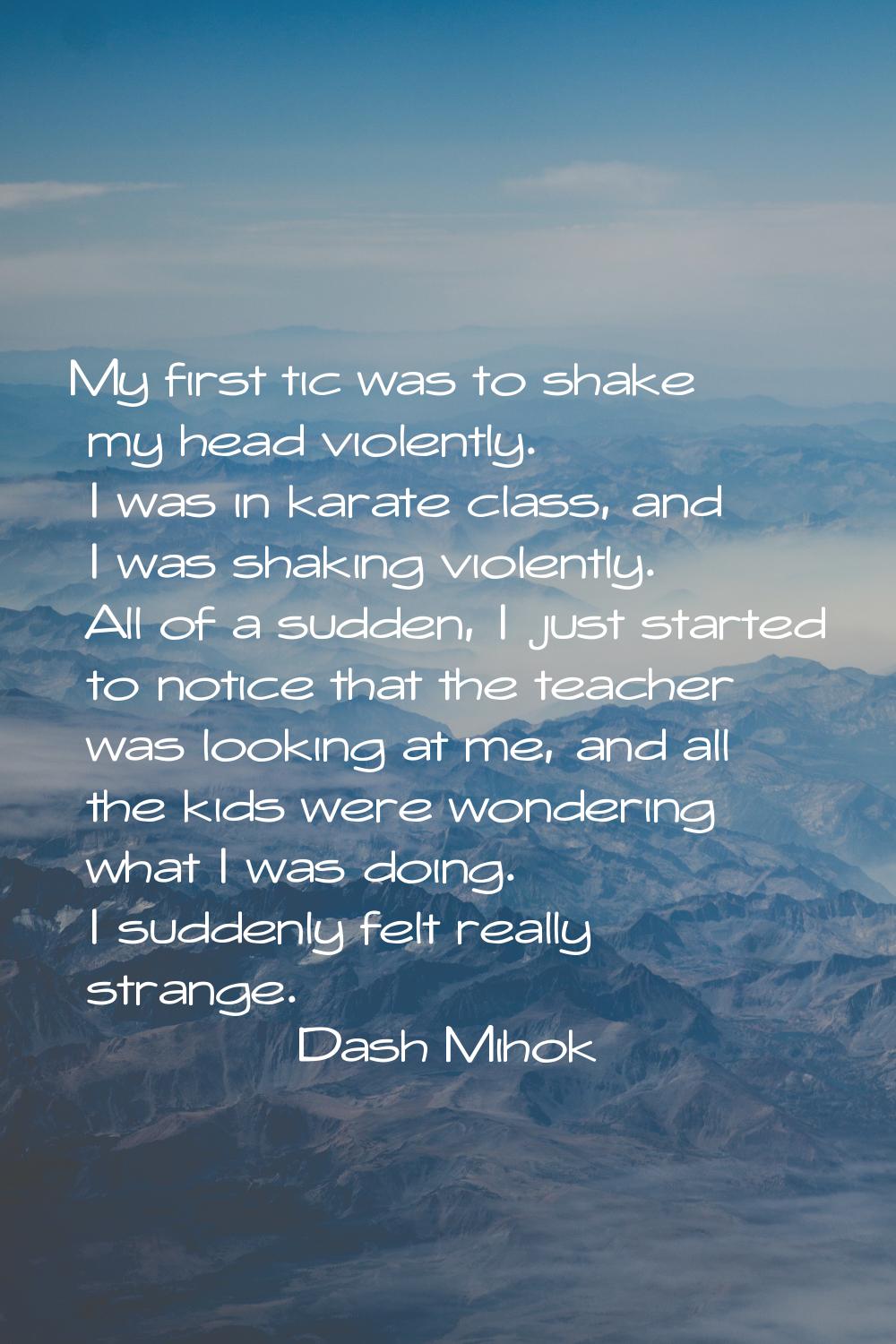 My first tic was to shake my head violently. I was in karate class, and I was shaking violently. Al