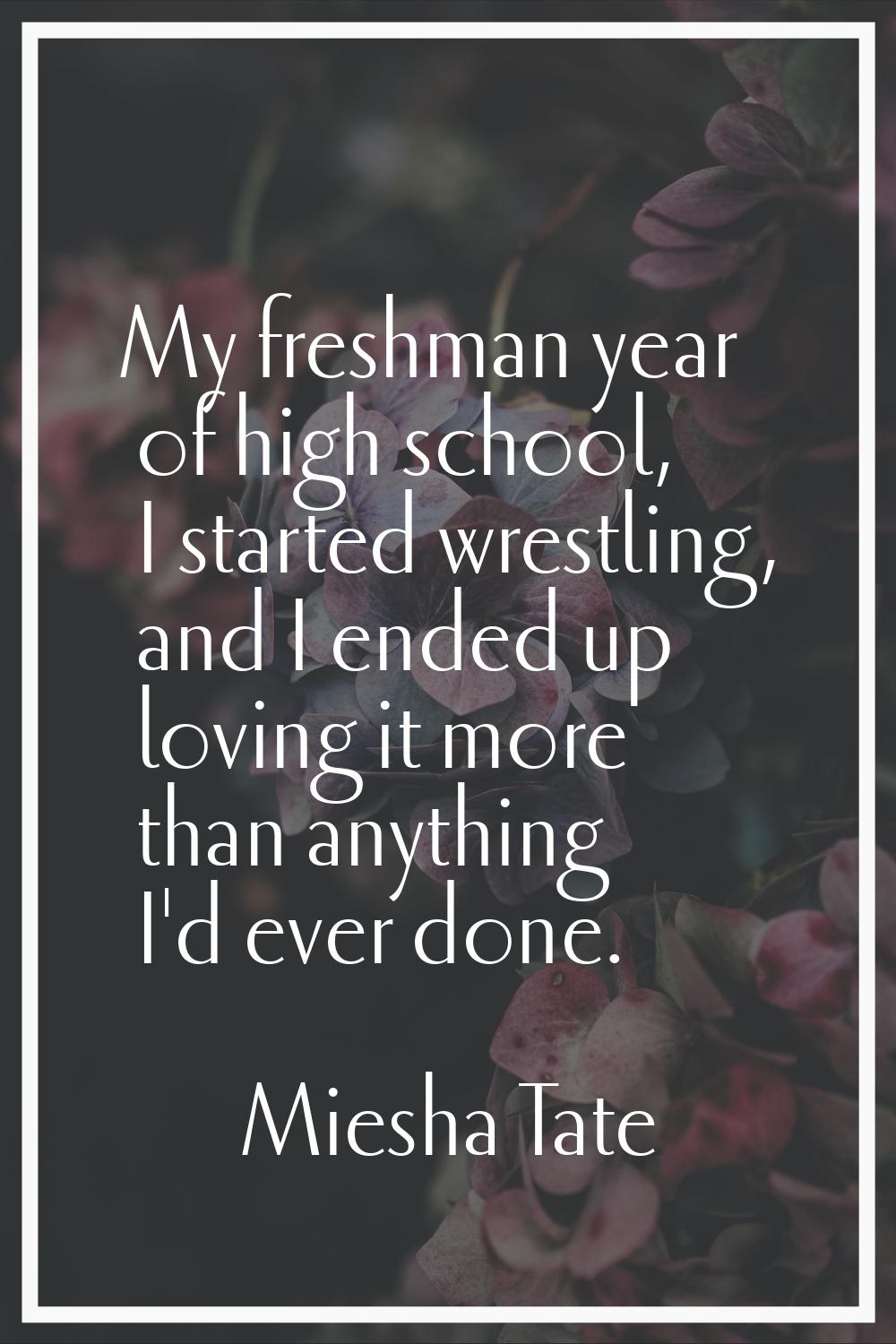 My freshman year of high school, I started wrestling, and I ended up loving it more than anything I