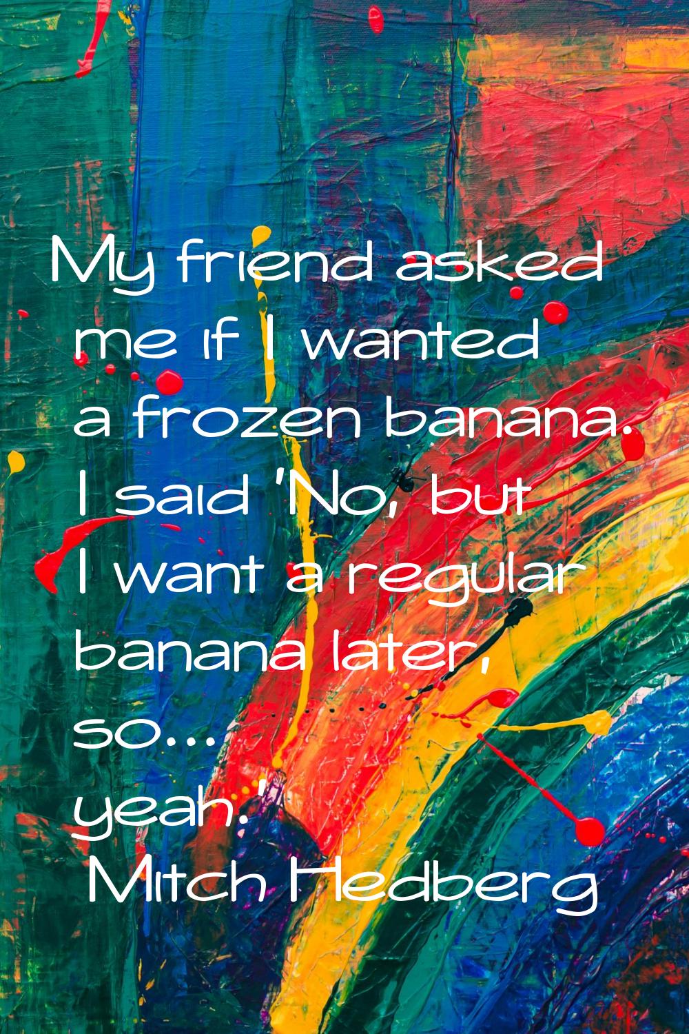 My friend asked me if I wanted a frozen banana. I said 'No, but I want a regular banana later, so..