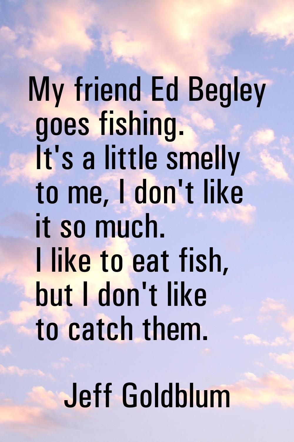 My friend Ed Begley goes fishing. It's a little smelly to me, I don't like it so much. I like to ea