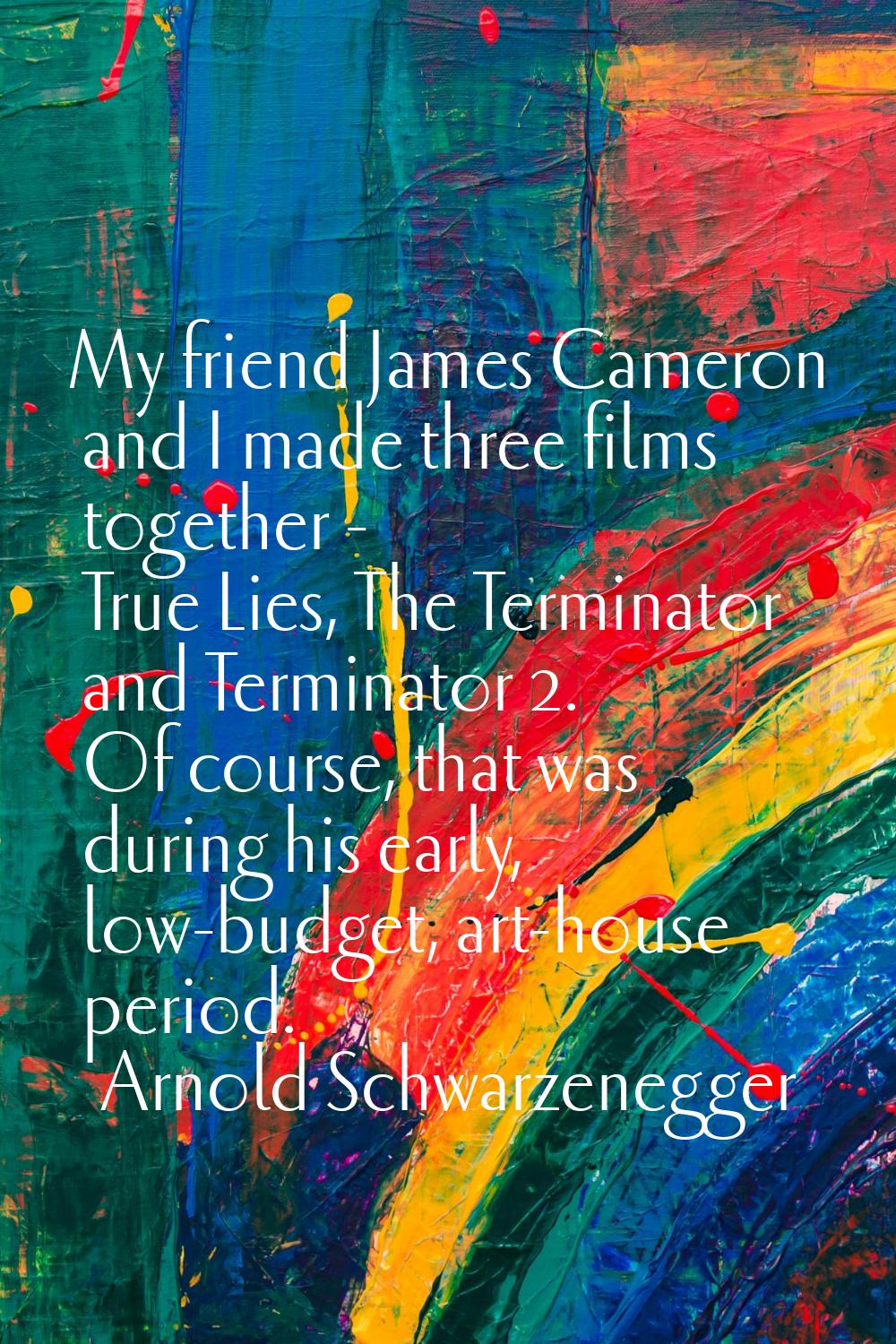 My friend James Cameron and I made three films together - True Lies, The Terminator and Terminator 