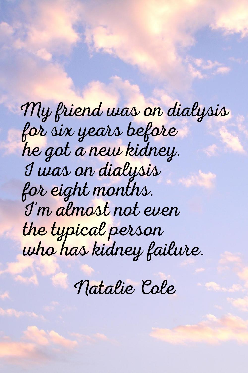 My friend was on dialysis for six years before he got a new kidney. I was on dialysis for eight mon