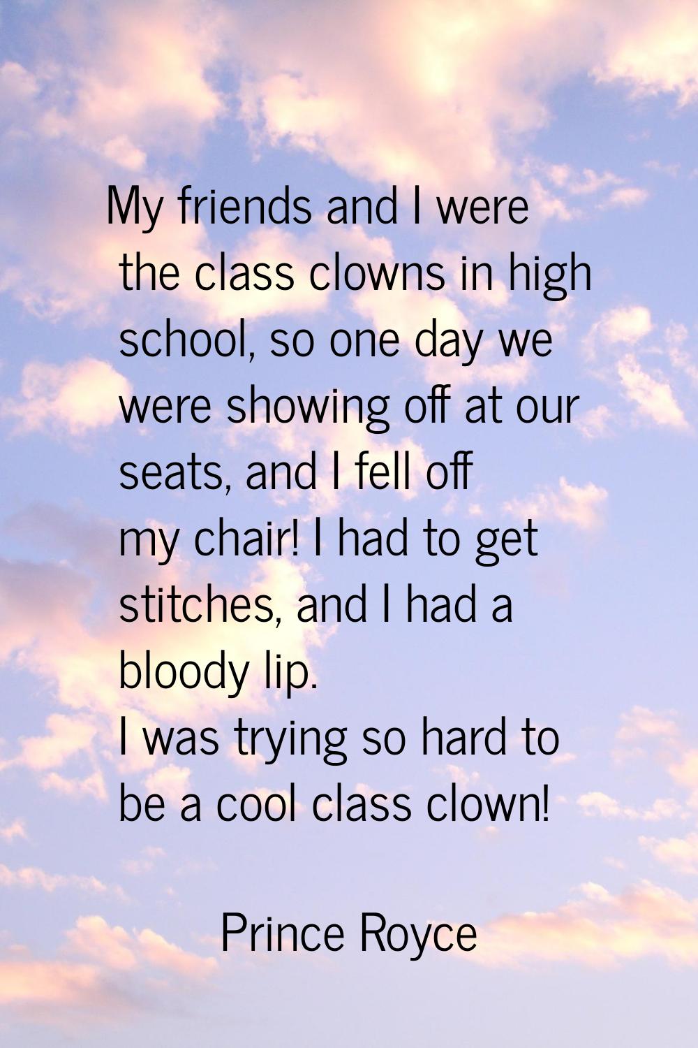 My friends and I were the class clowns in high school, so one day we were showing off at our seats,