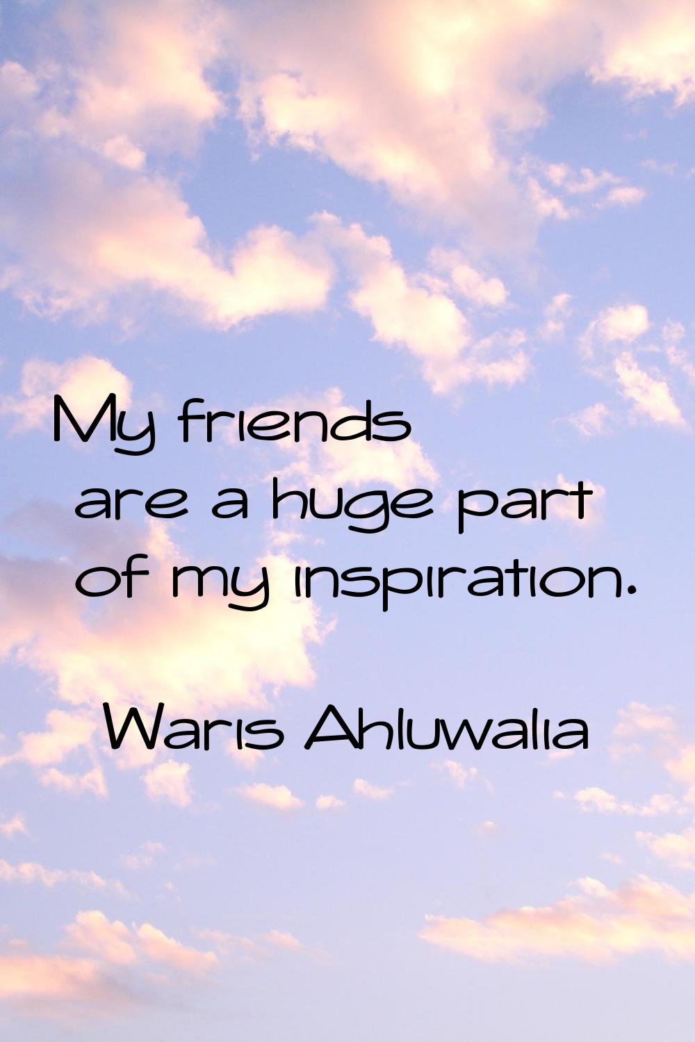 My friends are a huge part of my inspiration.