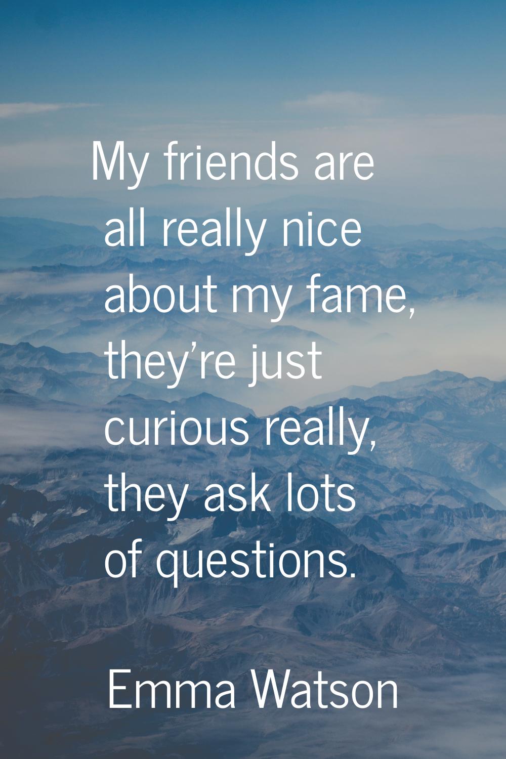My friends are all really nice about my fame, they're just curious really, they ask lots of questio