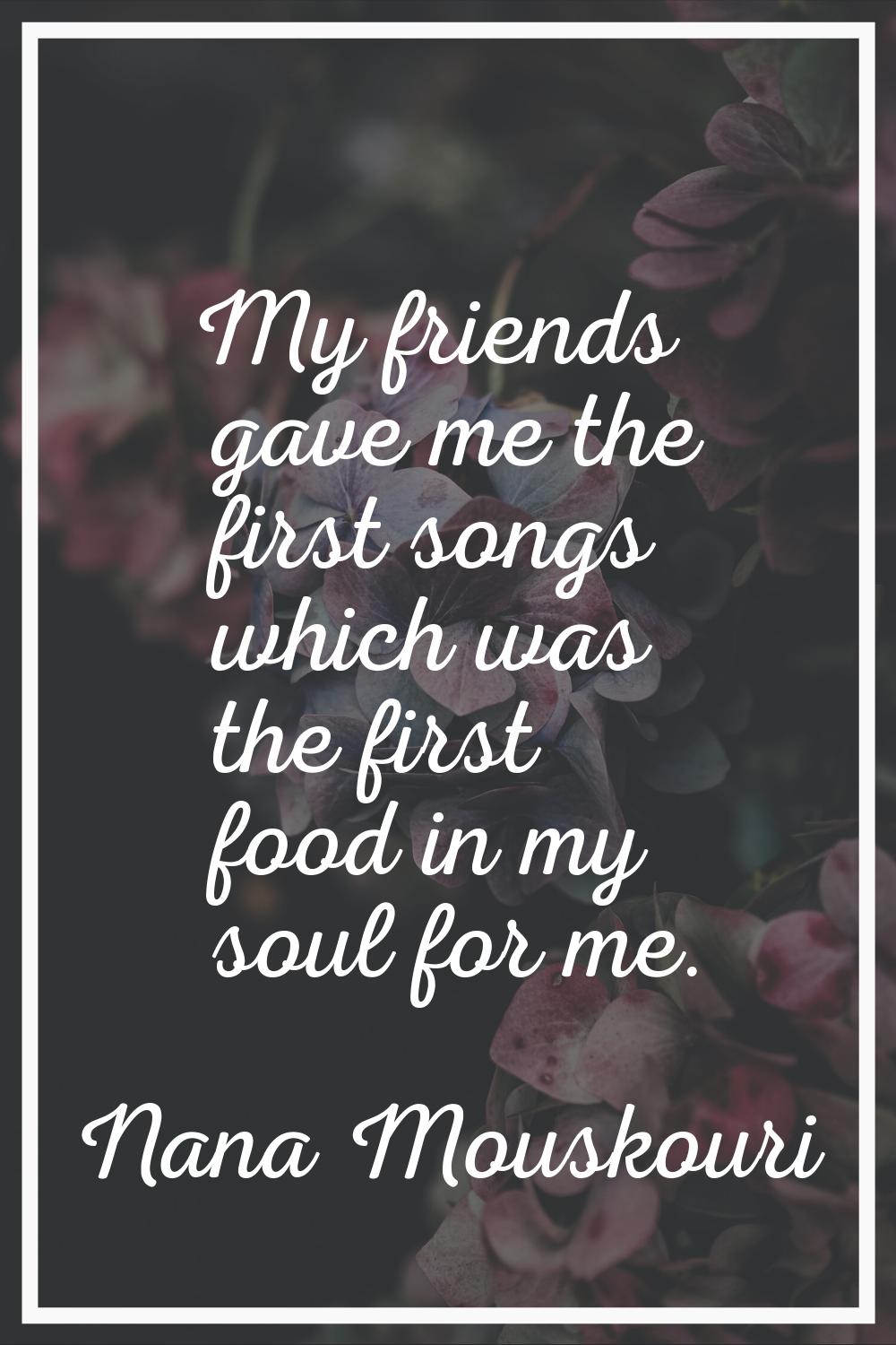 My friends gave me the first songs which was the first food in my soul for me.