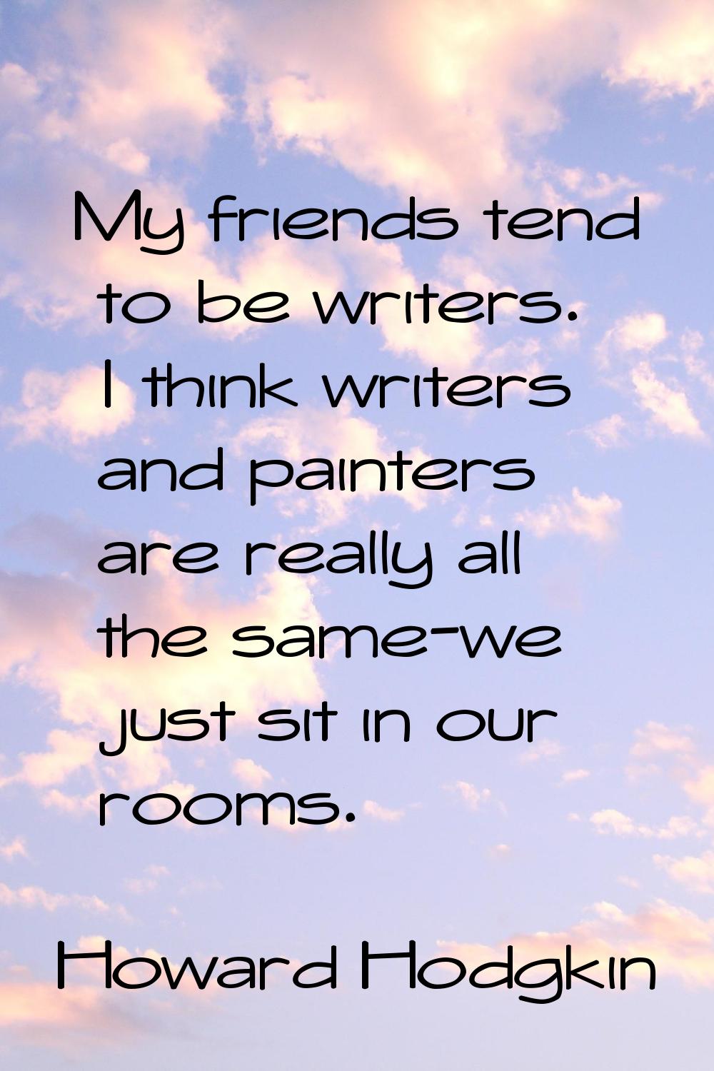 My friends tend to be writers. I think writers and painters are really all the same-we just sit in 