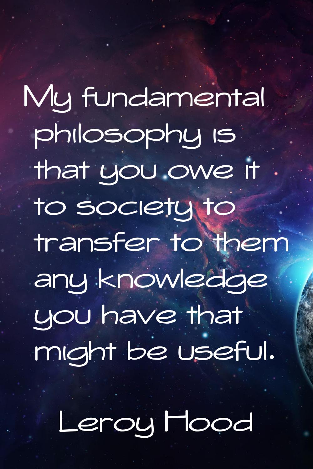 My fundamental philosophy is that you owe it to society to transfer to them any knowledge you have 